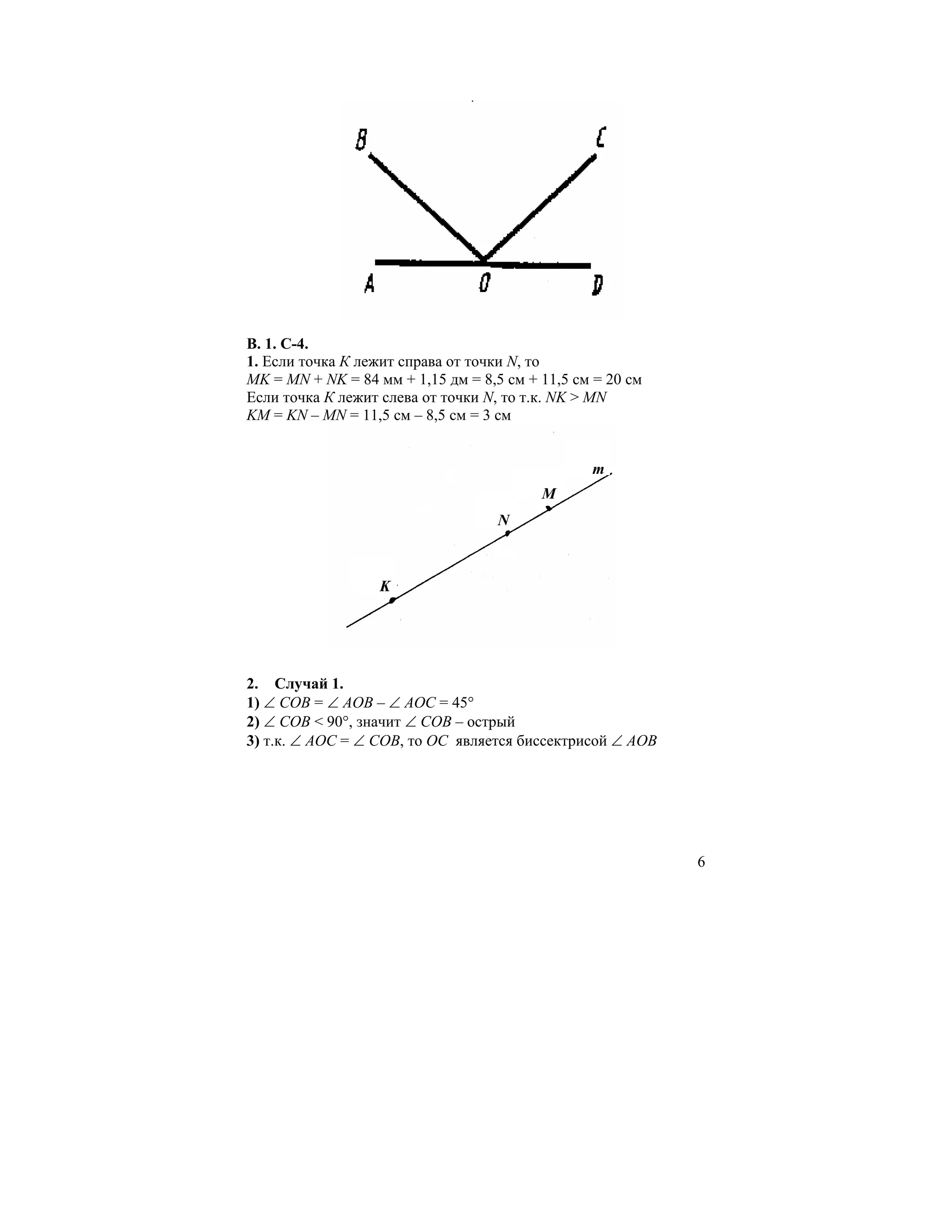В. 1. С-4.
1. Если точка К лежит справа от точки N, то
MK = MN + NK = 84 мм + 1,15 дм = 8,5 см + 11,5 см = 20 см
Если точка К лежит слева от точки N, то т.к. NK > MN
KM = KN – MN = 11,5 см – 8,5 см = 3 см


                                                 m
                                          M
                                    N



                   K




2. Случай 1.
1) ∠ COB = ∠ AOB – ∠ AOC = 45°
2) ∠ COB < 90°, значит ∠ COB – острый
3) т.к. ∠ AOC = ∠ COB, то ОС является биссектрисой ∠ AOB




                                                            6
 