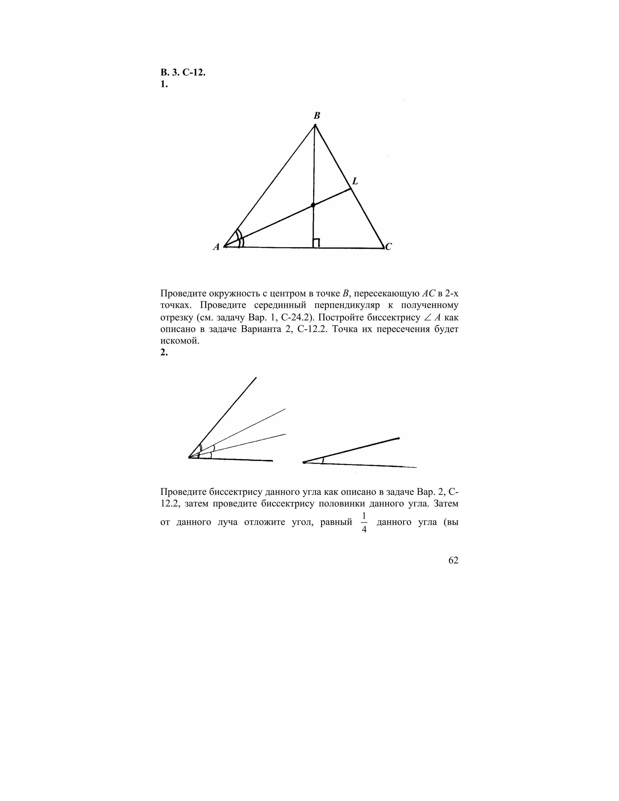 В. 3. С-12.
1.


                                 B




                                          L




              A                                    C



Проведите окружность с центром в точке В, пересекающую АС в 2-х
точках. Проведите серединный перпендикуляр к полученному
отрезку (см. задачу Вар. 1, С-24.2). Постройте биссектрису ∠ А как
описано в задаче Варианта 2, С-12.2. Точка их пересечения будет
искомой.
2.




Проведите биссектрису данного угла как описано в задаче Вар. 2, С-
12.2, затем проведите биссектрису половинки данного угла. Затем
                                              1
от данного луча отложите угол, равный             данного угла (вы
                                              4


                                                                62
 