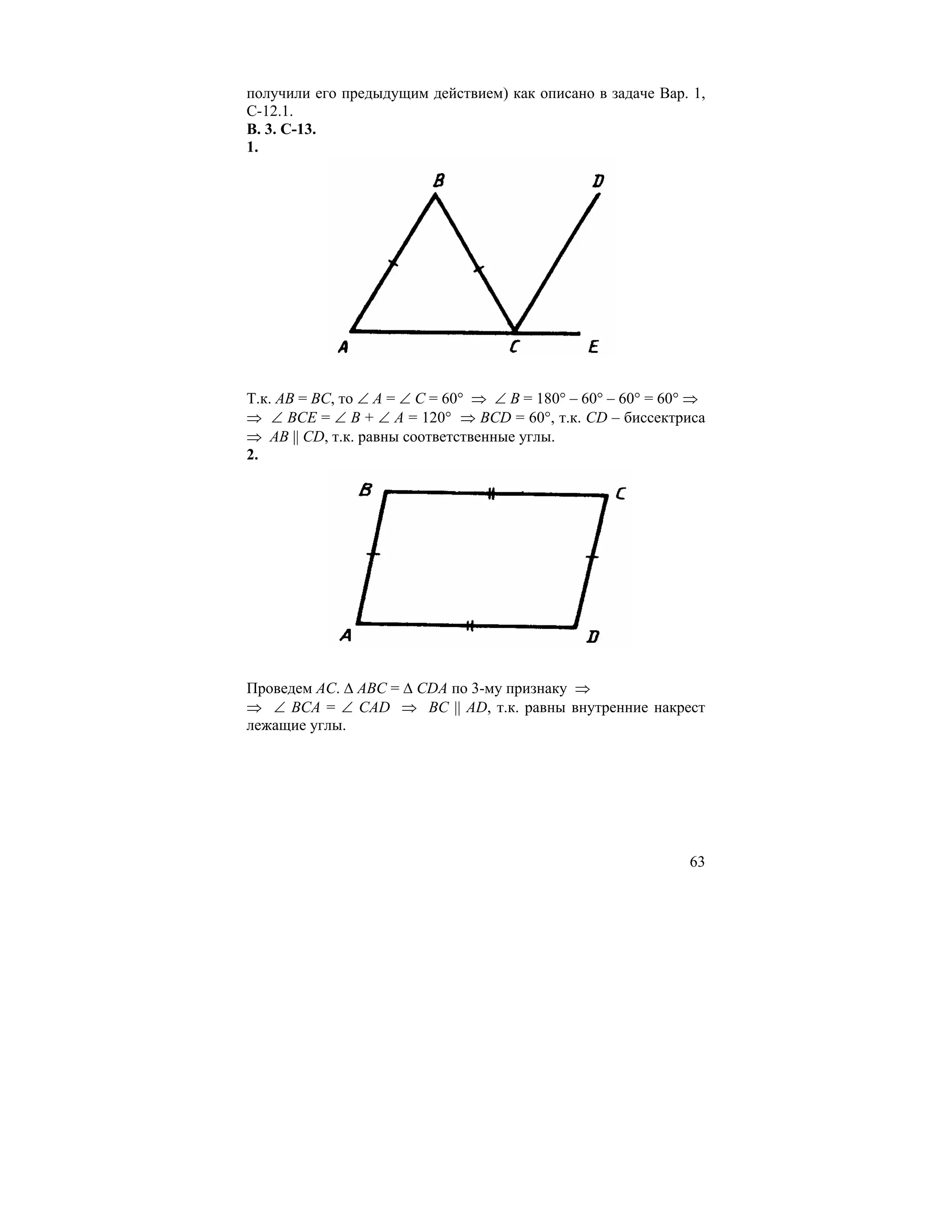 получили его предыдущим действием) как описано в задаче Вар. 1,
С-12.1.
В. 3. С-13.
1.




Т.к. АВ = ВС, то ∠ А = ∠ С = 60° ⇒ ∠ В = 180° – 60° – 60° = 60° ⇒
⇒ ∠ ВСЕ = ∠ В + ∠ А = 120° ⇒ ВСD = 60°, т.к. СD – биссектриса
⇒ АВ || СD, т.к. равны соответственные углы.
2.




Проведем АС. ∆ АВС = ∆ СDА по 3-му признаку ⇒
⇒ ∠ ВСА = ∠ САD ⇒ ВС || АD, т.к. равны внутренние накрест
лежащие углы.




                                                              63
 