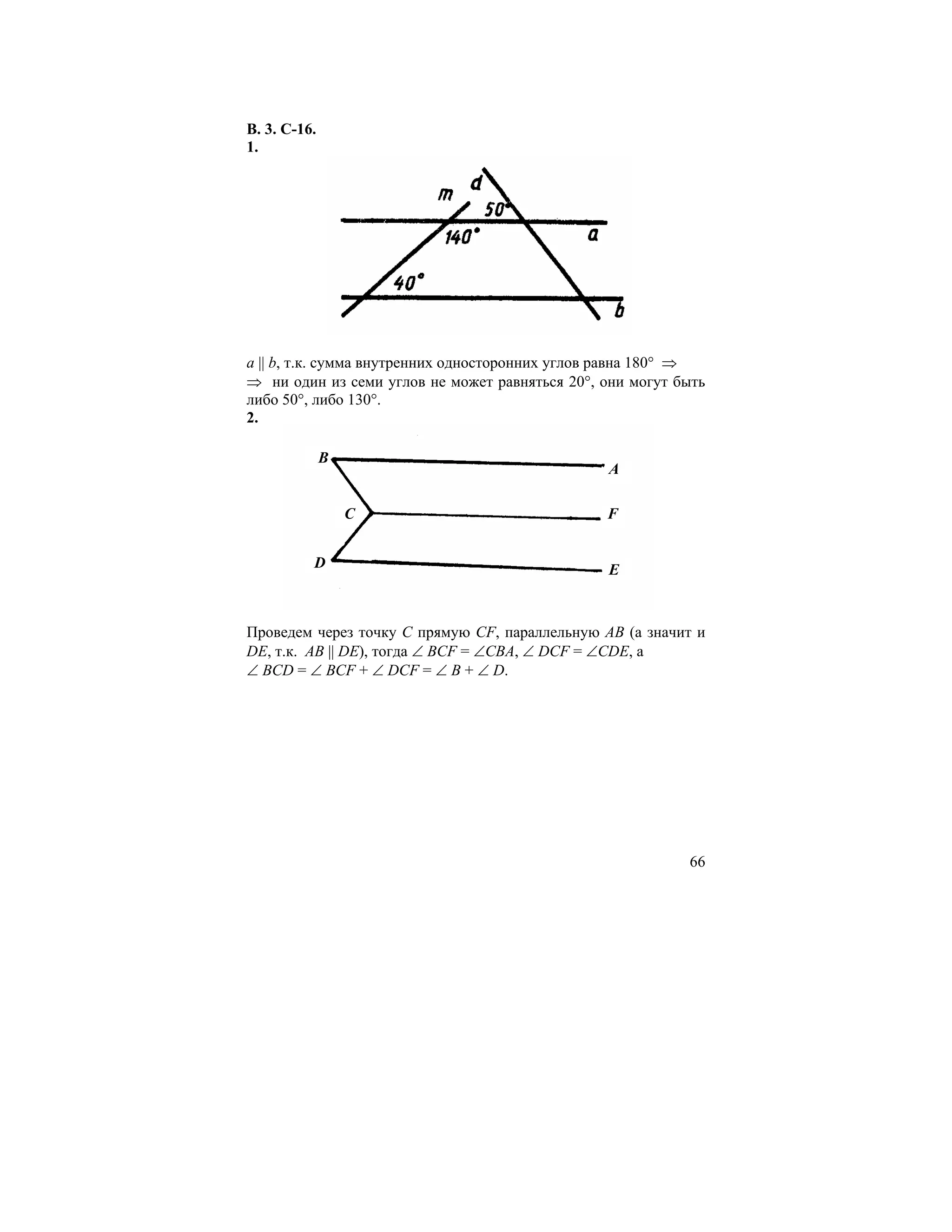 В. 3. С-16.
1.




a || b, т.к. сумма внутренних односторонних углов равна 180° ⇒
⇒ ни один из семи углов не может равняться 20°, они могут быть
либо 50°, либо 130°.
2.

              B
                                                A

                  C                             F


          D                                     E


Проведем через точку С прямую CF, параллельную АВ (а значит и
DЕ, т.к. АВ || DЕ), тогда ∠ ВСF = ∠CBA, ∠ DCF = ∠CDE, а
∠ ВСD = ∠ ВСF + ∠ DCF = ∠ B + ∠ D.




                                                           66
 