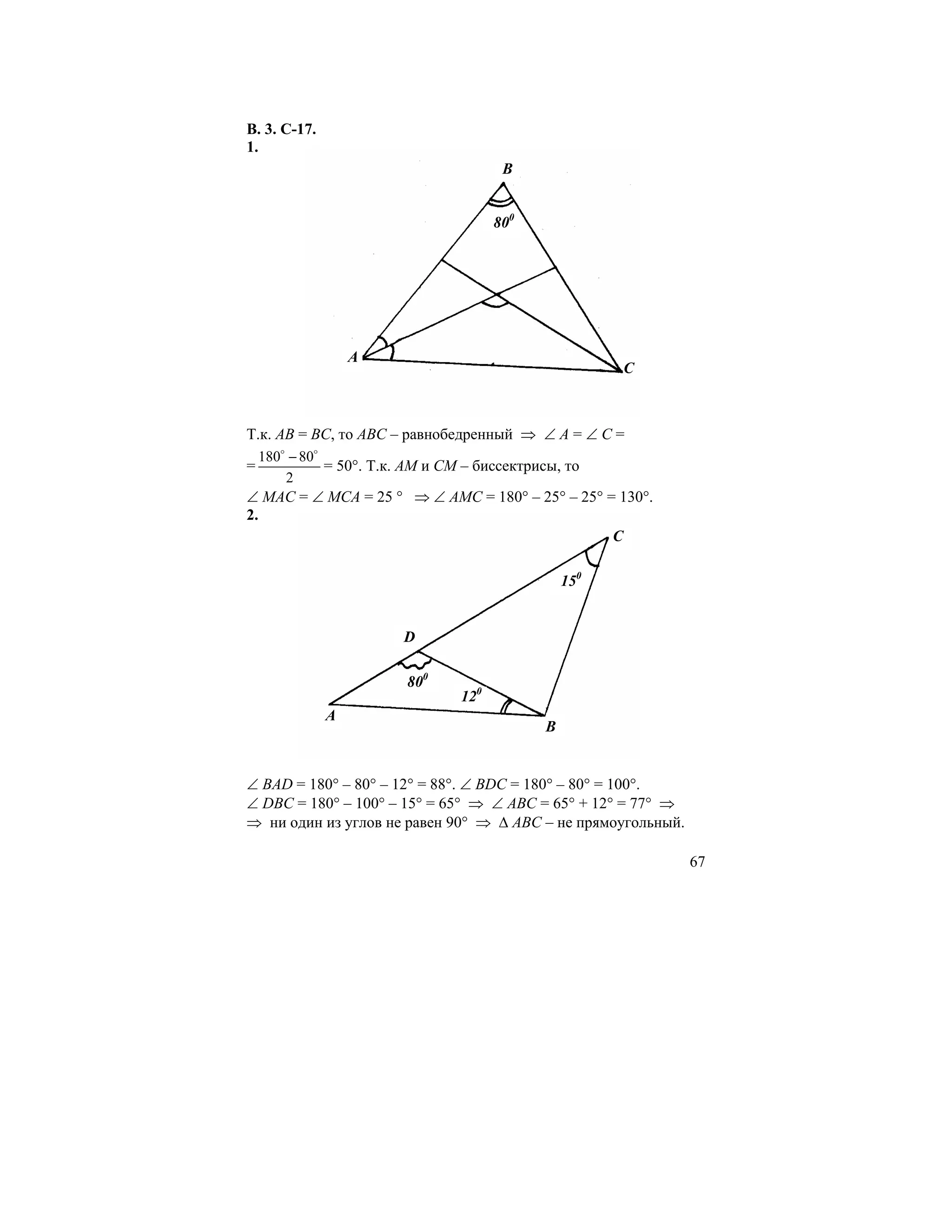 В. 3. С-17.
1.
                                         B


                                        800




                  A
                                                        C



Т.к. АВ = ВС, то АВС – равнобедренный ⇒ ∠ А = ∠ С =
    180o − 80o
=              = 50°. Т.к. АМ и СМ – биссектрисы, то
        2
∠ МАС = ∠ МСА = 25 ° ⇒ ∠ АМС = 180° – 25° – 25° = 130°.
2.
                                                 C

                                                  150


                         D

                          800
                                  120
              A
                                              B


∠ ВАD = 180° – 80° – 12° = 88°. ∠ ВDС = 180° – 80° = 100°.
∠ DВС = 180° – 100° – 15° = 65° ⇒ ∠ АВС = 65° + 12° = 77° ⇒
⇒ ни один из углов не равен 90° ⇒ ∆ АВС – не прямоугольный.

                                                              67
 