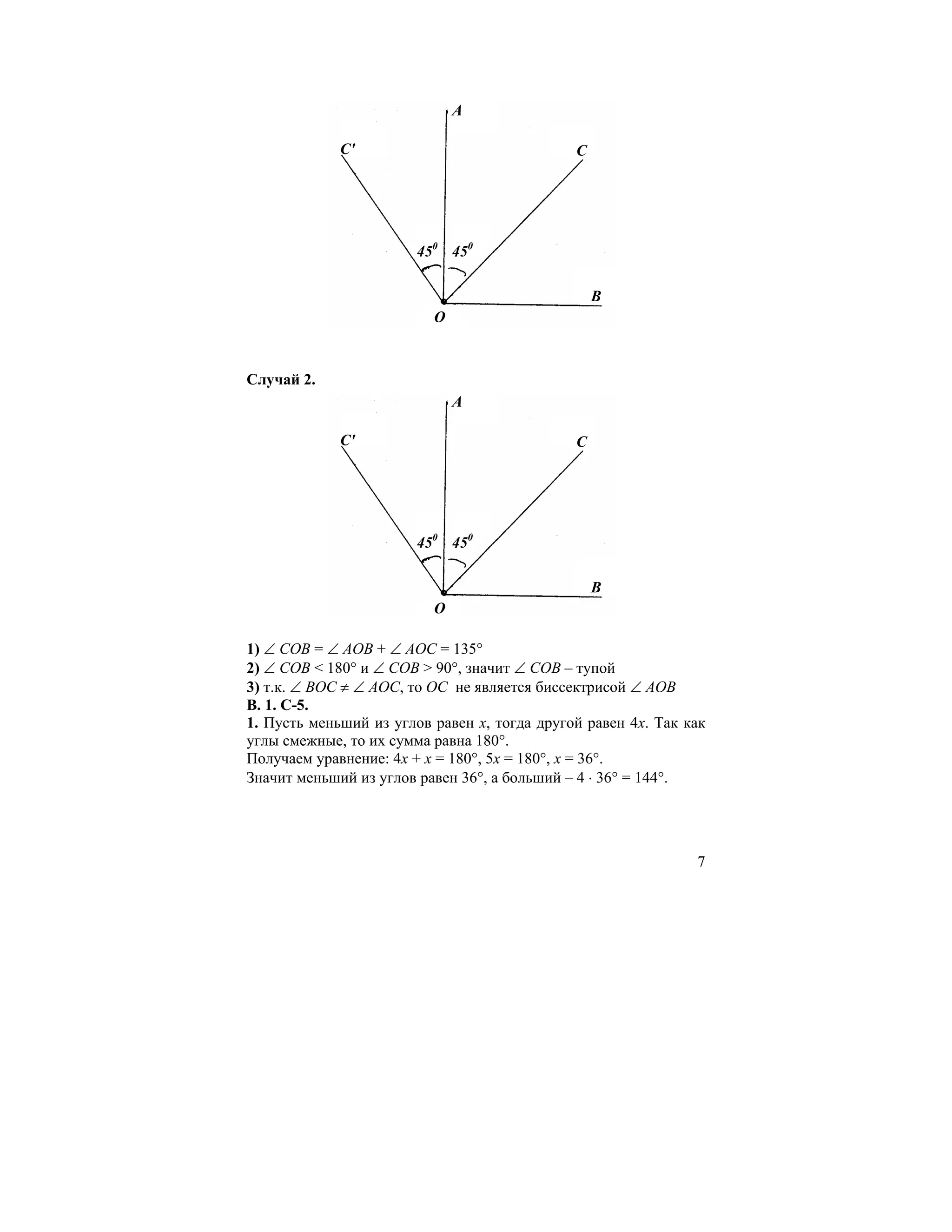A

             C'                               C




                        450 450

                                                  B
                          O



Случай 2.
                              A

             C'                               C




                        450 450

                                                  B
                          O

1) ∠ COB = ∠ AOB + ∠ AOC = 135°
2) ∠ COB < 180° и ∠ COB > 90°, значит ∠ COB – тупой
3) т.к. ∠ ВOC ≠ ∠ АOС, то ОС не является биссектрисой ∠ AOB
В. 1. С-5.
1. Пусть меньший из углов равен x, тогда другой равен 4x. Так как
углы смежные, то их сумма равна 180°.
Получаем уравнение: 4x + x = 180°, 5x = 180°, x = 36°.
Значит меньший из углов равен 36°, а больший – 4 ⋅ 36° = 144°.




                                                               7
 