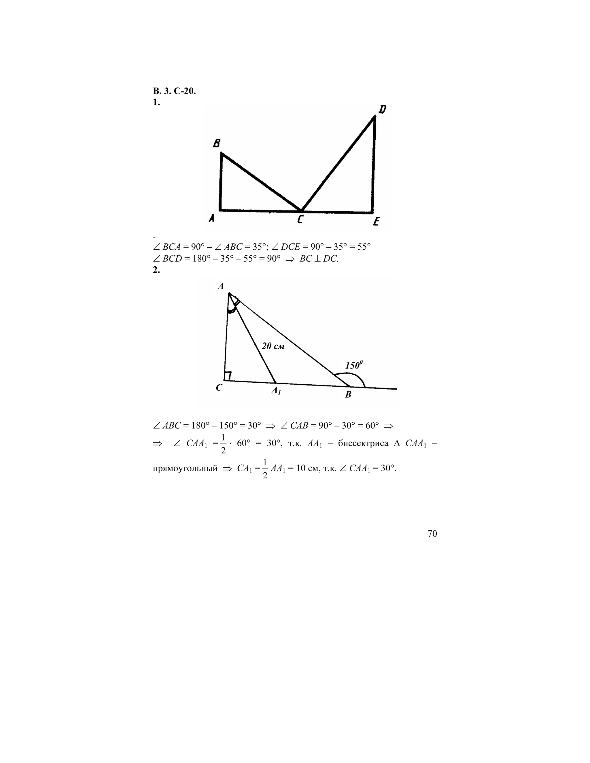 В. 3. С-20.
1.




.
∠ ВСА = 90° – ∠ АВС = 35°; ∠ DСЕ = 90° – 35° = 55°
∠ ВСD = 180° – 35° – 55° = 90° ⇒ ВС ⊥ DС.
2.
              A




                        20 см

                                            1500

              C            A1               B


∠ АВС = 180° – 150° = 30° ⇒ ∠ САВ = 90° – 30° = 60° ⇒
              1
⇒    ∠ САА1 =   ⋅ 60° = 30°, т.к. АА1 – биссектриса ∆ САА1 –
              2
                       1
прямоугольный ⇒ СА1 = АА1 = 10 см, т.к. ∠ САА1 = 30°.
                       2




                                                         70
 