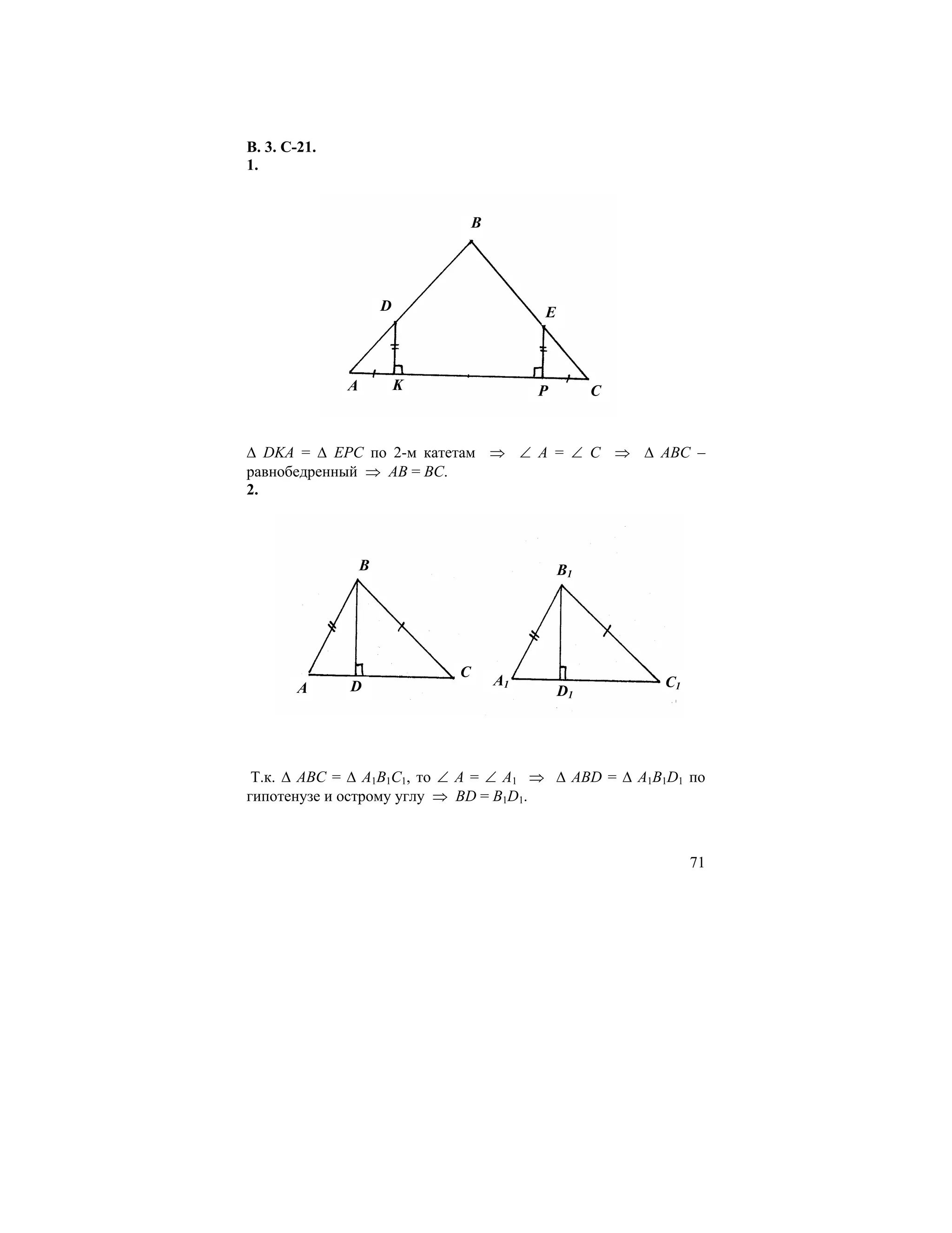 В. 3. С-21.
1.


                                  B




                      D                    E



              A           K                P        C


∆ DKA = ∆ EPC по 2-м катетам ⇒ ∠ А = ∠ С ⇒ ∆ АВС –
равнобедренный ⇒ АВ = ВС.
2.



                  B                            B1




                              C
        A     D                       A1                C1
                                               D1




 Т.к. ∆ АВС = ∆ А1В1С1, то ∠ А = ∠ А1 ⇒ ∆ ABD = ∆ A1B1D1 по
гипотенузе и острому углу ⇒ BD = B1D1.



                                                             71
 