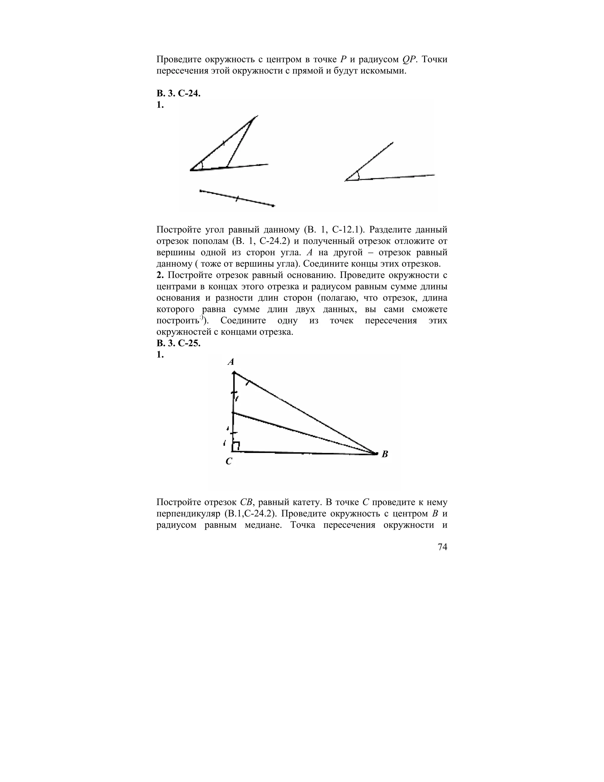 Проведите окружность с центром в точке Р и радиусом QP. Точки
пересечения этой окружности с прямой и будут искомыми.

В. 3. С-24.
1.




Постройте угол равный данному (В. 1, С-12.1). Разделите данный
отрезок пополам (В. 1, С-24.2) и полученный отрезок отложите от
вершины одной из сторон угла. А на другой – отрезок равный
данному ( тоже от вершины угла). Соедините концы этих отрезков.
2. Постройте отрезок равный основанию. Проведите окружности с
центрами в концах этого отрезка и радиусом равным сумме длины
основания и разности длин сторон (полагаю, что отрезок, длина
которого равна сумме длин двух данных, вы сами сможете
построить:)). Соедините одну из точек пересечения этих
окружностей с концами отрезка.
В. 3. С-25.
1.
                A




                                                B
              C



Постройте отрезок СВ, равный катету. В точке С проведите к нему
перпендикуляр (В.1,С-24.2). Проведите окружность с центром В и
радиусом равным медиане. Точка пересечения окружности и

                                                            74
 