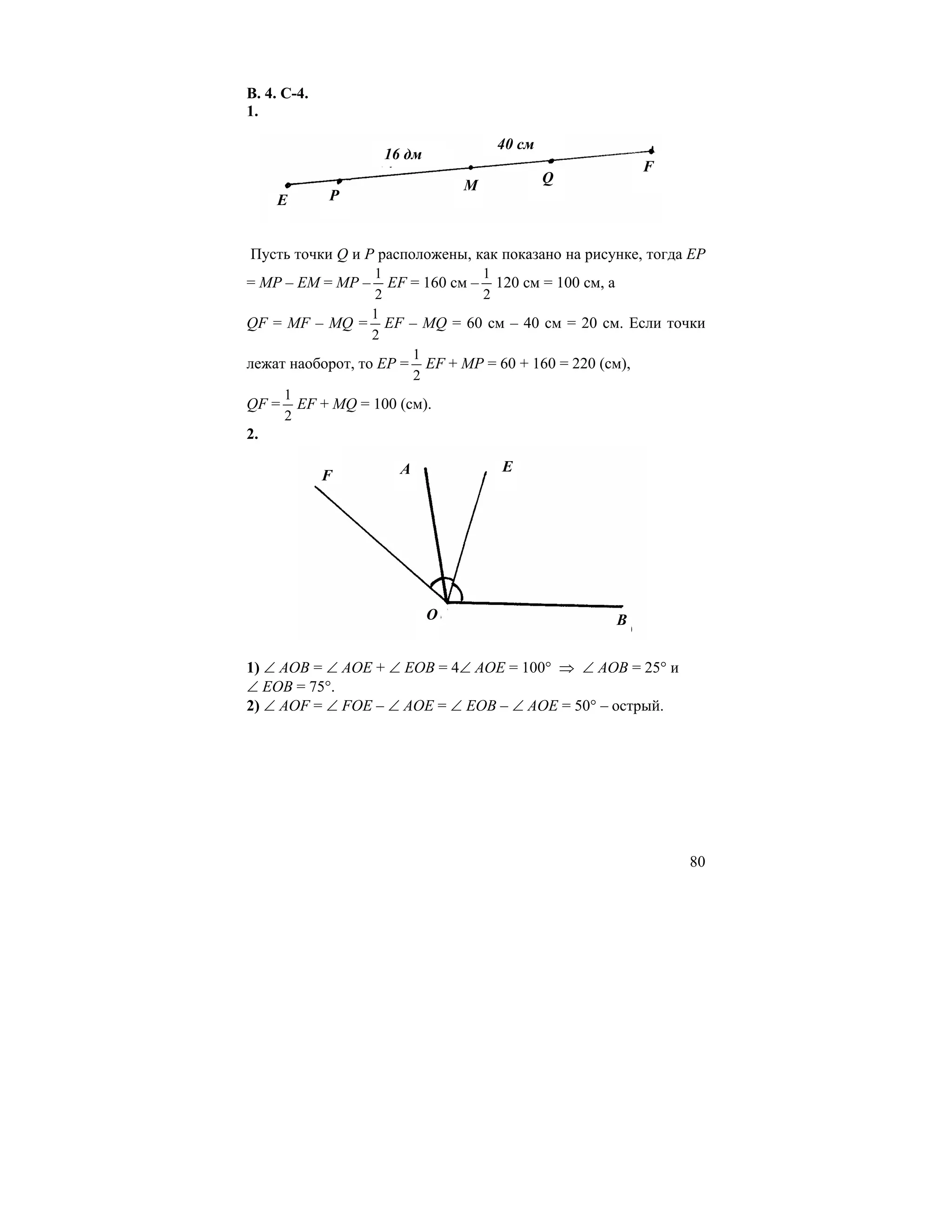 В. 4. С-4.
1.

                                   40 см
                   16 дм
                                                       F
                               M           Q
     E       P


Пусть точки Q и Р расположены, как показано на рисунке, тогда ЕР
                  1              1
= МР – ЕМ = МР –    EF = 160 см – 120 см = 100 см, а
                  2              2
                  1
QF = MF – MQ = EF – MQ = 60 см – 40 см = 20 см. Если точки
                  2
                       1
лежат наоборот, то ЕР = EF + MP = 60 + 160 = 220 (см),
                       2
     1
QF = EF + MQ = 100 (см).
     2
2.

                     A             E
             F




                           O                       B


1) ∠ АОВ = ∠ АОЕ + ∠ ЕОВ = 4∠ АОЕ = 100° ⇒ ∠ АОВ = 25° и
∠ ЕОВ = 75°.
2) ∠ AOF = ∠ FOE – ∠ AOE = ∠ EOB – ∠ AOE = 50° – острый.




                                                             80
 