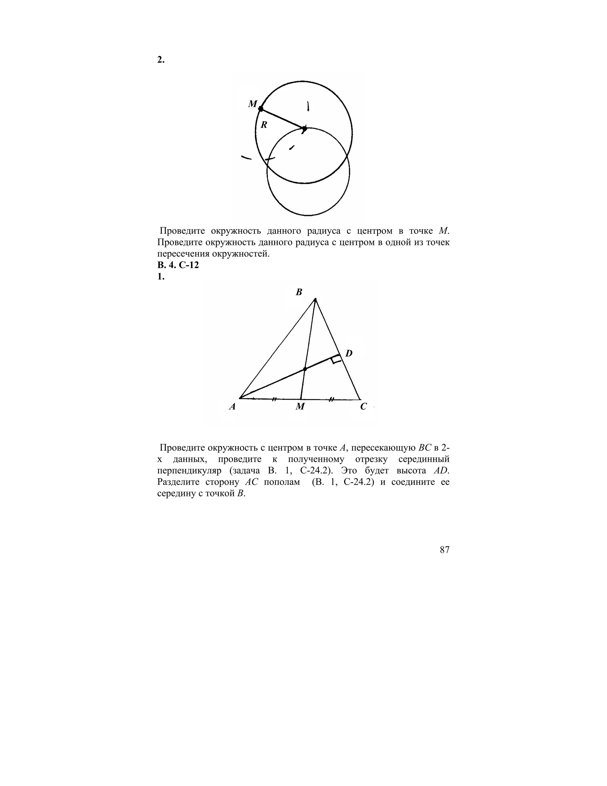 2.



                   M

                       R




 Проведите окружность данного радиуса с центром в точке М.
Проведите окружность данного радиуса с центром в одной из точек
пересечения окружностей.
В. 4. С-12
1.
                             B




                                        D




               A             M              C



 Проведите окружность с центром в точке А, пересекающую ВС в 2-
х данных, проведите к полученному отрезку серединный
перпендикуляр (задача В. 1, С-24.2). Это будет высота AD.
Разделите сторону АС пополам (В. 1, С-24.2) и соедините ее
середину с точкой В.




                                                            87
 