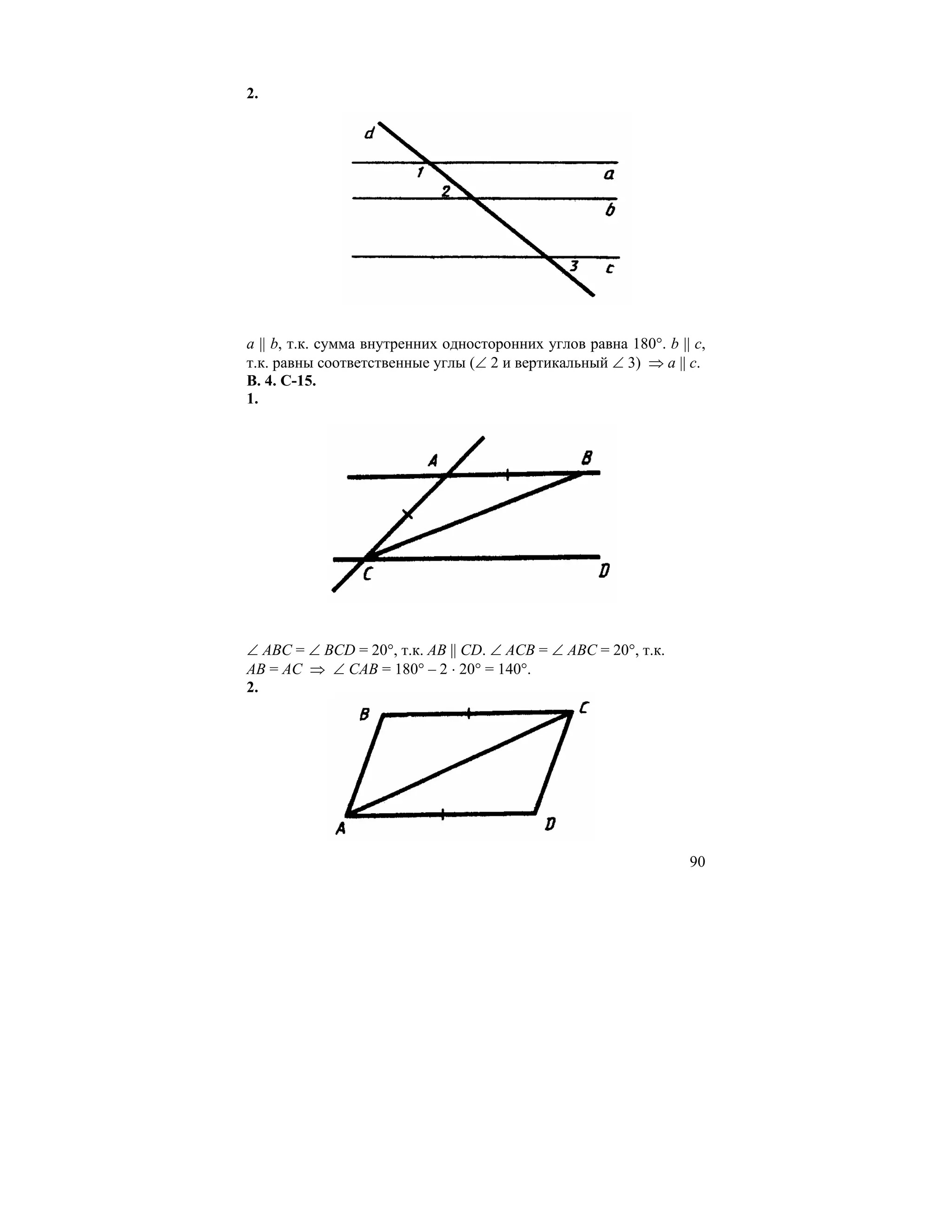 2.




a || b, т.к. сумма внутренних односторонних углов равна 180°. b || c,
т.к. равны соответственные углы (∠ 2 и вертикальный ∠ 3) ⇒ a || c.
В. 4. С-15.
1.




∠ АВС = ∠ BCD = 20°, т.к. AB || CD. ∠ ACB = ∠ ABC = 20°, т.к.
АВ = АС ⇒ ∠ САВ = 180° – 2 ⋅ 20° = 140°.
2.




                                                                  90
 