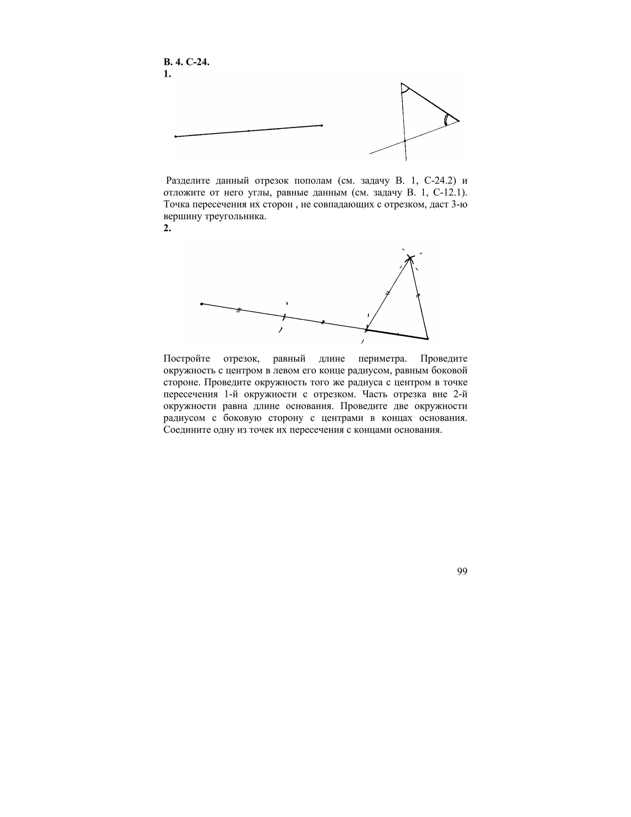 В. 4. С-24.
1.




 Разделите данный отрезок пополам (см. задачу В. 1, С-24.2) и
отложите от него углы, равные данным (см. задачу В. 1, С-12.1).
Точка пересечения их сторон , не совпадающих с отрезком, даст 3-ю
вершину треугольника.
2.




Постройте отрезок, равный длине периметра. Проведите
окружность с центром в левом его конце радиусом, равным боковой
стороне. Проведите окружность того же радиуса с центром в точке
пересечения 1-й окружности с отрезком. Часть отрезка вне 2-й
окружности равна длине основания. Проведите две окружности
радиусом с боковую сторону с центрами в концах основания.
Соедините одну из точек их пересечения с концами основания.




                                                              99
 