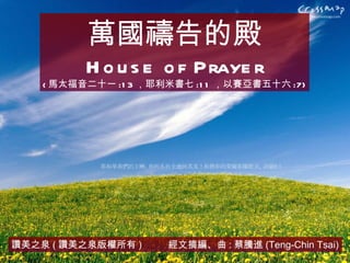 讚美之泉 ( 讚美之泉版權所有 )  經文摘編、曲 : 蔡騰進 (Teng-Chin Tsai) 萬國禱告的殿 House of Prayer ( 馬太福音二十一 :13 ，耶利米書七 :11 ，以賽亞書五十六 :7) 
