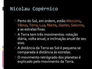 Nicolau Copérnico Perto do Sol, em ordem, estão  Mercúrio ,  Vênus ,  Terra ,  Lua ,  Marte ,  Júpiter ,  Saturno , e as estrelas fixas.  A Terra tem três movimentos: rotação diária, volta anual, e inclinação anual de seu eixo.  A distância da Terra ao Sol é pequena se comparada à distância às estrelas . O movimento retrógrado dos planetas é explicado pelo movimento da Terra.  