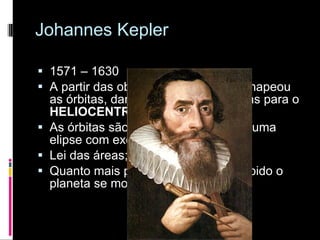 Johannes Kepler 1571 – 1630 A partir das observações de Tycho mapeou as órbitas, dando provas matemáticas para o  HELIOCENTRISMO! As órbitas são elipses – a da terra é uma elipse com excentricidade quase 1; Lei das áreas; Quanto mais próximo do sol mais rápido o planeta se movimenta. 