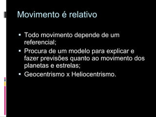 Movimento é relativo Todo movimento depende de um referencial; Procura de um modelo para explicar e fazer previsões quanto ao movimento dos planetas e estrelas; Geocentrismo x Heliocentrismo. 