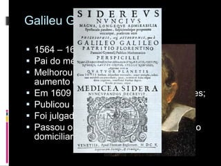 Galileu Galilei 1564 – 1642 Pai do método cientifico; Melhorou a luneta, conseguindo um aumento de 30x Em 1609 fez suas primeiras observações; Publicou  Sidereus Nuncius; Foi julgado pela santa inquisição; Passou o restante de sua vida em prisão domiciliar; 