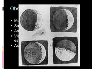 Observações de Galileu Montanhas e crateras na lua; Satélites em Júpiter; Anéis de Saturno; Via láctea era formada por milhares de estrelas; As fases de Vênus. 