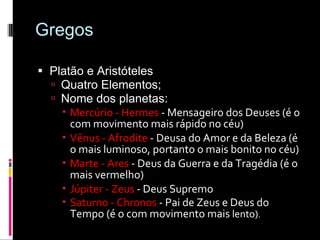 Gregos Platão e Aristóteles Quatro Elementos; Nome dos planetas: Mercúrio - Hermes  - Mensageiro dos Deuses (é o com movimento mais rápido no céu)  Vênus - Afrodite  - Deusa do Amor e da Beleza (é o mais luminoso, portanto o mais bonito no céu)  Marte - Ares  - Deus da Guerra e da Tragédia (é o mais vermelho)  Júpiter - Zeus  - Deus Supremo  Saturno - Chronos  - Pai de Zeus e Deus do Tempo (é o com movimento mais  lento) .  
