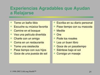 Experiencias Agradables que Ayuda n  a  R elajarse  Tome un ba ñ o tibio Escuche su m ú sica favorita Camine en el bosque Vea una pel í cula divertida  Charle con un amigo Coma en un restaurante Tome una siestecita Pase tiempo con sus hijos Goce de una puesta de sol Escriba en su diario personal Pase tiempo con su mascota Medite Ore Pode los rosales Lea un  buen  libro  Goce de un pasatiempo Si é ntese bajo el sol Consiga  un masa j e 