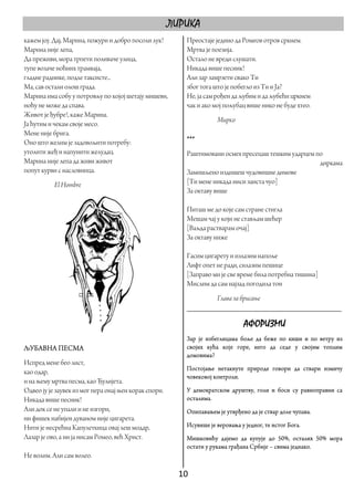 ЛИРИКА
кажем јој: Дај, Марина, пожури и добро посоли лук!         Преостаје једино да Ромеов отров сркнем.
Марина није лепа,                                          Мртва је поезија.
Да преживи, мора трпети поливаче улица,                    Остало не вреди слушати.
тупе возаче ноћних трамваја,                               Никада више песник!
гладне раднике, подле таксисте...                          Али зар замрзети свако Ти
Ма, сав остали олош града.                                 због тога што је побегло из Ти и Ја?
Марина има собу у потровљу по којој шетају мишеви,         Не, ја сам рођен да љубим и да љубећи цркнем
ноћу не може да спава.                                     чак и ако мој пољубац више нико не буде хтео.
Живот је ђубре!, каже Марина.
                                                                      Мирко
Ја ћутим и чекам своје месо.
Мене није брига.
Оно што желим је задовољити потребу:                       ***
утолити жеђ и напунити желудац.                            Раштимовани осмех пресецаш тешким ударцем по
Марина није лепа да живи живот                                                                        диркама
попут курви с насловница.                                  Замишљено издишеш чудовишне димове
           El Hombre                                       [Ти мене никада ниси заиста чуо]
                                                           За октаву више

                                                           Питаш ме до које сам стране стигла
                                                           Мешам чај у који не стављам шећер
                                                           [Ваљда растварам очај]
                                                           За октаву ниже

                                                           Гасим цигарету и излазим напоље
                                                           Лифт опет не ради, силазим пешице
                                                           [Заправо ми је све време била потребна тишина]
                                                           Мислим да сам најзад погодила тон
                                                                  Глава за брисање
                                                           ____________________________________

                                                                                 АФОРИЗМИ
                                                           Зар је избеглицама боље да беже по киши и по ветру из
ЉУБАВНА ПЕСМА                                              својих кућа које горе, него да седе у својим топлим
                                                           домовима?
Испред мене бео лист,
                                                           Постојање нетакнуте природе говори да ствари измичу
као одар,
                                                           човековој контроли.
и на њему мртва песма, као Ђулијета.
Одвео ју је заувек из мог пера онај њен корак спори.       У демократском друштву, голи и боси су равноправни са
Никада више песник!                                        осталима.
Али док се не упали и не изгори,                           Опипавањем је утврђено да је ствар доле чупава.
ни фишек набијен дуваном није цигарета.
Нити је несрећна Капулеткица овај леш модар,               Исувише је веровања у једног, те истог Бога.
Лазар је ово, а ни ја нисам Ромео, већ Христ.              Мишковићу дајемо да купује до 50%, осталих 50% мора
                                                           остати у рукама грађана Србије – свима једнако.
Не волим. Али сам волео.

                                                         10 
 
 