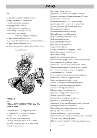 ЛИРИКА
                                                         јер када изгубимо један рат,
***                                                      присећамо се рата који смо изгубили пре њега
                                                         и глупо помишљамо да бисмо могли да победимо
О твојој дволичности и посесивности,                     ако га поново поведемо)
о твојој заједљивости и ароганцији,                      и киван на жене хтео сам да понизим неку,
о твојој бахатости и подлости,                           али, случајна жртво моја, ти си се закикотала,
о твојој ружноћи и смраду,                               а ја заборавио на своју првобитну намеру
о твојој глупости и површности,                          (можда сам и ја твој кикот
о твом неукусу и поткупљивости,                          погрешно разумео као симпатију).
о твом имену и презимену,                                После Колашин, и она Пољакиња
             имену оца и броју личне карте,              коју сам уштинуо мислећи да си ти.
о свему томе песму бих ти спевао,                        Како си се само смејала
па да те цео свет мрзи онолико колико сам те волео,      док сам ти то препричавао
о свему томе песму бих ти спевао,                        кад смо се други пут видели,
да само умем да пишем и да сам осветољубив човек.        и први пут пољубили.
           Глава за брисање                              Упорно нисам хтео да поверујем у љубав
                                                         (као што ни сада не верујем у њу,
                                                         већ само у потребу
                                                         да себи у крв убризгавамо некога,
                                                         некога коме би ту крв и онако дали, из чисте обести),
                                                         гледао сам да се што ређе састајемо,
                                                         да што мање мислим и никада не пишем о теби,
                                                         да ти ничим не показујем колико си ми потребна,
                                                         хтео сам да ми никако до краја не поверујеш,
                                                         позајмљивао сам се другима
                                                         и, као нехајно, остављао признанице тих зајмова
                                                         на местима где ћеш их сигурно спазити,
                                                         намеравао сам да те држим у сумњи
                                                         све док се потпуно не уверим у твоју љубав,
                                                         али да постанем тако савршена кукавица
                                                         - нисам имао ни умећа ни снаге.
                                                         Поделио сам се са тобом наслепо,
                                                         поклонио ти свираче из својих кафана
                                                         и своје клупе по парковима,
ТЛАПЊА                                                   дао ти пијанства, задржао мамурлуке,
или                                                      преписао на тебе своје снове,
ПЕСМА КОЈУ СВИ МОРАМО ЈЕДНОМ                             задржавши право коришћења само улаза и ходника,
НАПИСАТИ                                                 дао ти ране и ожиљке, задржао бол...
                                                         Касно сам схватио да ме никада ниси волела
Имао сам среће да си погрешно разумела                   (а ни ја тебе, већ да сам само,
речи којима сам ти се први пут обратио.                  из страха да се не просипам у неповрат,
Мислила си да ти се удварам,                             тражио амбалажу у које ћу да пресипам своје вишкове).
безобразан и дрчан, какав јесам,                         Зато ову песму тек сада бележим.
а ја сам, у ствари, само слаб био те вечери,             Штета, овакву глупост требало је одавно да напишем.
пијући без мере, мислио сам на једну другу
(на коју и сада мислим,                                            Мирко

                                                        3 
 
 