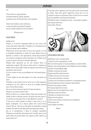 ЛИРИКА
***                                                           Сада када сам се уверила да је све у реду, могу да наставим
                                                              да бдим. Лака ноћ, драги пријатељу, хвала што сте ме
Све је, чини се, горко ровање
                                                              слушали и хвала на стрпљењу. Када се неко петља са мном,
по нашем животу, најзад, тровање
                                                              оно је потребно у великим количинама!
сазнањем да је све бесмислено, глупо трајање.
                                                              Пољубите децу и поздравите жену... а онда брзо у кревет...
                                                              јер сутра је нови дан...
Зашто оно наивно, слепо љубљење,
                                                              Лака ноћ и збогом...
за које мислимо да је једино морање
кад је и љубав осуђена на непостојање?                                   Моје зрНце
           Петрашевски

РАЗГОВОР
Добро вече!
Надам се да нисам погрешила број. Ја сам, знате, она
сенка која живи поред Вас. Сигурно сте ме приметили и
знате ме макар само из виђења.
Опростите, ја сам сада сама, па ми је зато хладно, а та ми
је хладноћа непријатна и тешко ми пада. Имам жељу да
причам са неким у тим тренуцима, макар будалаштине,           ПОЛОВНА ПЕСМА
али зидови су исцрпели своје стрпљење, па се бојим да ме      Пробудио сам се полуиспаван.
и они не напусте ако им се поново обратим...                  Сунце је допола процурило у собу.
Морам Вам признати да ме очи помало боле од                   Био сам напола ушао у гласну расправу са самим собом.
напрезања у мраку. Ни сама не знам зашто се трудим да         Жвакао сам хлеб умешен од пола брашна и пола љубави.
видим нешто када добро знам да у мраку нема ничега сем        Сркнуо полуохлађену кафу.
празнине, таме и мене...                                      Изашао полусвестан улице.
А ја као сенка не могу да разаберем ни сопствену руку у       Корак ми је био преполовљен.
ноћи...                                                       Осећао сам како ме пола нема.
И знам добро да сам сама крива за ту таму, тај страх, али     У џепу ми полузвекет ситнине.
опет...                                                       Толике да је не можеш ни пропити с полупријатељима.
Плашим се ако упалим светло да ће ми се соба одједном         Полуотвореним очима сам мрзео пролазнике.
испунити, а ја сам слаба и не могу да се борим против         Полусвет је уморен спавао.
масе. Зато је боље овако...                                   Полуљуди журили на посао.
Ах, не, не смета мени што хрчете! Само наставите...           Вратио сам се у полумрак свог стана.
Надам се да сањате нешто лепо!                                Прочитао сам пола књиге.
Мени је битно да у својој собици чујем још нечији глас,       Увежбао на гитари пола песме.
макар он био и миљама далеко. До јутра има још доста, а       Прогутао пола ручка.
да заспим не смем, јер ко ће се онда бринути о мени!?         Сиjесту сам дочекао склупчан на пола кревета.
А шта ако се небо сруши на земљу, а моје очи су за то         Полусањао сам
време затворене, па ја будем крива што нисам боље             недостајућу половину.
пазила! Не, не... боље је да наставим да цвокоћем у својој
собици. Па није ми ово прва ноћ коју проводим овако...                   Мирко
Јао, ја се распричала, а Вама је сигурно неудобно.
Извините, молим Вас, још једном што сам Вас звала у ово
доба ноћи, али једноставно сам морала да Вас чујем и да
видим како сте!

                                                             4 
 
 