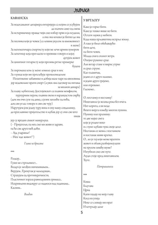 ЛИРИКА
КАФАНСКА
                                                               У ВРТЛОГУ
За недосањаног дизајнера ентеријера са којим се усуђујем
                                                               Како је горко бити.
                                   да плачем само од смеха
                                                               Како је тешко више не бити.
За истеривачицу правде чији смо избор први и ја осудили,
                                                               Остати заувек у небити.
                           а она зна колико је битно да зна
                                                               Када наша прљавштина испрља земљу.
За песника који је човек (са лошим укусом за књижевност
                                                               А тако је било обећавајуће:
                                                   и жене)
                                                               бити дете,
За математичара-спортисту који ме лечи црним хумором
                                                               па бити човек.
За лепотицу која прегласно и превише говори и којој
                                                               Млада снага силног ветра.
                                             дугујем живот
                                                               Опојно ружино срце.
За циничног гитаристу који прозива ретке примерке
                                                               Али ветар стане и мирис утрне
                                                    будала
                                                               и срце струне.
За пиромана ком су жене ломиле срце и нос
                                                               Као пламичак,
За глумца који ми прослеђује прошлонедељне
                                                               једни се о друге палимо,
  Политикине забавнике и добија мале паре на квизовима
                                                               и једни друге грејемо,
јер недовољно прати спорт (а увек зна одговор на питања
                                                               или огревамо.
                                        за милион динара)
                                                               Гаснемо...
За плаву љубитељку Достојевског са плавим мемфисом,
     пурпурним пером, плавим оком и наранџастом смрћу
                                                               О, постанку и нестанку!
(док им очи сузе од дима, а језик заплиће од пића,
                                                               Ништавило је велика река без ичега.
док сви углас говоре и сви све чују)
                                                               Нит корита, а ни воде.
Наручујем још једну туру вина и ону нашу севдалинку,
                                                               Вешто вијуга између многих пунина.
да прославимо пријатељство и љубав, јер су они све што
                                                               Пунину или празнину:
                                                      имам
                                                               те две мајке свега
јер су вредни сваког мамурлука.
                                                               које је родио неко
(– Пријатељи, па нек смо ми живи и здрави,
                                                               и с пуно љубави чува своје дело.
па ће све друго већ доћи.
                                                               Нестанак се меша с постанком
– Ајд, уздравље!
                                                               и постанак живи кратко.
– Нек' иде живот!“)
                                                               О... ко је тај који може вратити
           Глава за брисање                                    живот и облик разбијеној капи
                                                               на трулом лишћу шуме?
***                                                            Изгубили смо све путе.
                                                               Људи стоје пред ништавилом.
Раздор...                                                      Ћуте.
Гуши ме стрпљивост...
Ваздух је загађен ишчекивањем...                                          Петрашевски
Верујем...Тренутак је малодушан...
Страхујем од противуречности,                                  ***
Пластичног израза равнодушних гримаса...
                                                               Киша
Искривљени видокруг се надноси над падинама...
                                                               Бљутава
Касним...
                                                               Црна
           Владан                                              Капи падају на моју главу
                                                               Коса их упија
                                                               Неке се сливају низ врат
                                                               И котрљају даље
                                                              5 
 
 