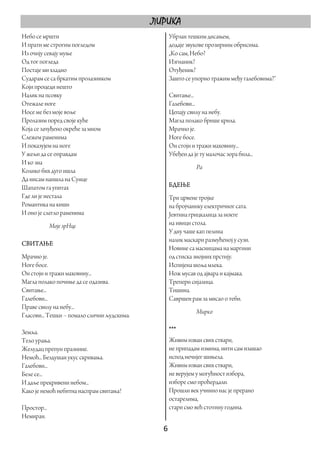 ЛИРИКА
Небо се мршти                                   Убрзан тешким дисањем,
И прати ме строгим погледом                     додаје звукове прозирним обрисима.
Из очију севају муње                            „Ко сам, Небо?
Од тог погледа                                  Изгнаник?
Постаје ми хладно                               Отуђеник?
Сударам се са бркатим пролазником               Зашто се упорно тражим међу галебовима?“
Који процеди нешто
Налик на псовку                                 Свитање...
Отежале ноге                                    Галебови...
Носе ме без моје воље                           Цепају свилу на небу.
Пролазим поред своје куће                       Магла полако брише крила.
Која се зачуђено окреће за мном                 Мрачно је.
Слежем раменима                                 Ноге босе.
И показујем на ноге                             Он стоји и тражи маховину...
У жељи да се оправдам                           Убеђен да је ту малочас зора била...
И ко зна
                                                           Ра
Колико бих дуго ишла
Да нисам наишла на Сунце
Шапатом га упитах                               БДЕЊЕ
Где ли је нестала                               Три црвене тројке
Романтика на киши                               на бројчанику електричног сата.
И оно је слегло раменима                        Јевтина грицкалица за нокте
             Моје зрНце                         на ивици стола.
                                                У дну чаше кап пелина
                                                налик маскари размућеној у сузи.
СВИТАЊЕ
                                                Новине са масницама на маргини
Мрачно је.                                      од стиска знојних прстију.
Ноге босе.                                      Испијена шоља млека.
Он стоји и тражи маховину...                    Нож мусав од ајвара и кајмака.
Магла полако почиње да се одазива.              Трепери сијалица.
Свитање...                                      Тишина.
Галебови...                                     Савршен рам за мисао о теби.
Праве свилу на небу...
                                                           Мирко
Гласови... Тешки – помало слични људскима.

Земља.                                          ***
Тело урања.                                     Живим изван свих ствари,
Желудац препун празнине.                        не припадам измима, нити сам изашао
Немоћ... Бездушан укус скривања.                испод нечијег шињела.
Галебови...                                     Живим изван свих ствари,
Беле се...                                      не верујем у могућност избора,
И даље прекривени небом...                      изборе смо проћердали.
Како је немоћ небитна наспрам свитања!          Прошли век учинио нас је прерано
                                                остарелима,
Простор...                                      стари смо већ стотину година.
Немиран.
                                               6 
 
 