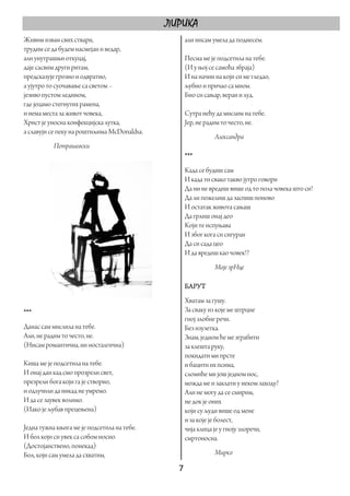 ЛИРИКА
Живим изван свих ствари,                        али нисам умела да поднесем.
трудим се да будем насмејан и ведар,
али унутрашњи откуцај,                          Песма ме је подсетила на тебе.
даје сасвим други ритам,                        (И у њој се самоћа збраја)
предсказује грозно и одвратно,                  И на начин на који си ме гледао,
а ујутро то суочавање са светом –               љубио и причао са мном.
језиво пустом ледином,                          Био си сањар, веран и луд.
где јецамо стегнутих рамена,
и нема места за живот човека,                   Сутра нећу да мислим на тебе.
Христ је уносна конфекцијска лутка,             Јер, не радим то често, не.
а славуји се пеку на роштиљима McDonaldsa.
                                                           Александра
           Петрашевски
                                                ***
                                                Када се будиш сам
                                                И када ти свако такво јутро говори
                                                Да ни не вредиш више од то пола човека што си!
                                                Да ли пожелиш да заспиш поново
                                                И остатак живота сањаш
                                                Да грлиш онај део
                                                Који те испуњава
                                                И због кога си сигуран
                                                Да си сада цео
                                                И да вредиш као човек!?
                                                           Моје зрНце

                                                БАРУТ
                                                Хватам за гушу.
***                                             За сваку из које ме штрцне
                                                гној злобне речи.
Данас сам мислила на тебе.                      Без изузетка.
Али, не радим то често, не.                     Знам, једном ће ме зграбити
(Нисам романтична, ни носталгична)              за клешта руку,
                                                покидати ми прсте
Киша ме је подсетила на тебе.                   и бацити их псима,
И онај дан кад смо прозрели свет,               сломиће ми још једном нос,
презрели бога који га је створио,               можда ме и заклати у неком заходу?
и одлучили да никад не умремо.                  Али не могу да се смирим,
И да се заувек волимо.                          не док је оних
(Иако је љубав прецењена)                       који су људи више од мене
                                                и за које је болест,
Једна тужна књига ме је подсетила на тебе.      чија клица је у гноју злоречи,
И бол који си увек са собом носио.              смртоносна.
(Достојанствено, понекад)
Бол, који сам умела да схватим,                            Мирко

                                               7 
 
 