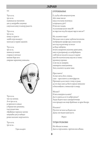 ЛИРИКА
***                                  ОТРЕЖЊЕЊЕ
Тра ла ла,                           Е, сад ћу себи ишчупати језик
тра ла ла,                           због сваке мисли
одзвањало је околином                која се на њему оклизнула
док су мехурићи сапунице             и изродила у реч!
сакупљали цику и жамор радости.      И шта ме гледаш,
                                     ти, колекцијо јесен-зима 09
Тра ла ла,                           на чврстом телу без иједне чврсте мисли?!
тра ла ла,
њишу се гране и                      Не, склоните чаше!
лишће игра валцер и                  Нагледао сам се данас љубичастих носева
пупољци се праве одважни.            необријаних професора социологије
                                     што иду на разговор за посао
Тра ла ла,                           да буду одбијени,
тра ла ла,                           возача зажарених скалпова, крмељавих,
мамило је осмехе                     како се расправљају са саобраћајцем,
стараца и затезало                   а већ мисле код кога сад да се задуже
њихове боре што                      како би платили казну која им се пише;
свираше хармонику живљења.           празник је прошао
                                     и све нас је, мамурне,
                                     ошамарила свакодневица.
                                     Зато, склоните од мене чаше.

                                     Престаните!
                                     За име света, бога, човека,
                                     само – престаните са овом фарсом.
                                     Признајте да не знате о чему се ради,
                                     да сте овде само да бисте украли мишљење
                                     и били виђени с онима који га имају.

                                     Молим?!
                                     И шта очекујеш од мене?
Тра ла ла,                           Да те лажем да си то добро рекао?
чак и ја запевах.                    Људи, будите мало самокритичнији
А то тра ла ла,                      и не продајте ми своје брабоњке за црне бисере.
је прштало и севало
у бараци ван дешавања,               Излазите!
где је један чика                    Пустите ме мало да будем сам.
обрађивао теренске захтеве           Данас све видим какво јесте.
певушећи док је набијао
рецке насилног морталитета.                     Мирко

Тра ла ла,                           ТУЂИ ГРОБОВИ
тра ла ла...
                                     Не обилазе их више.
               Тајни вилајет         Деси се пролазник с причом или сећање,

                                    8 
 
 