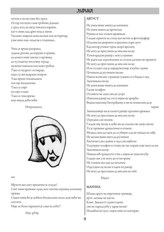 ЛИРИКА
потом и он нестане без трага.                              АВГУСТ
Остају потпуно сами гробови, једнако
                                                           Не умем више ништа да напишем
у сред лета, на августовској спарини,
                                                           Не умем ништа да прочитам
као и зими, кад дрво пуца у шуми.
                                                           Рушим се као згажен мравињак
Уколико наврати неки песник или историчар,
                                                           Гледам скрипте на столу као мотив за фотографију
узме неко име, податак о годинама...
                                                           Излазим на двориште и креснем стари ауто
                                                           Кад мотор утихне чујем скоро врелину
Чека се време разарања,
                                                           Не могу да престанем да мислим на њу
лудила, ратова, да поруши и сравни,
                                                           Тучем крадом ракију с ногу у кухињи
да донесе нове законе о мртвима,
                                                           Не једем али одуговлачим за столом да нико не примети
да ту подигну пословну зграду,
                                                           Не могу да престанем да мислим на њу
музички павиљон или ново гробље.
                                                           И на то како сам је највероватније изгубио заувек
Тако се мудрост остварује,
                                                           Почињем да јој пишем писмо
иако су сви мудраци помрли.
                                                           Након исписане странице гужвам га и бацам о зид
Тако време понављањем
                                                           Започињем песму
постаје бесконачно.
                                                           Не умем више ништа да напишем
Тако се смрт
                                                           Гасим телефон
на смрт слаже.
                                                           Оставите ме само сви до сутра
Тако се чека време,
                                                           Износим ракију на сто и пијем не кријући
које никад доћи неће.
                                                           Видим најлепшу Београђанку и ни не помислим да је
           Петрашевски                                                                                        карам
                                                           Занимљивији ми је клокот ракије празним цревима
                                                           Не могу да престанем да мислим на њу
                                                           Осредњи сам песник
                                                           Гледам ову песму и дође ми да спалим све своје свеске
                                                           То је превише драматично и отмено
                                                           Можда само да одем да се убијем а да ме никада не нађу
                                                           Не желим више ишта да јој пишем
                                                           Хаотичан сам сасвим а тада сам најбољи
                                                           Укључујем телефон и стижу ми све поруке које нису од ње
                                                           Започињем песму
                                                           Пишем већ тридесети стих с којим не знам шта ћу
                                                           Гладан сам а не могу да гутам храну
                                                           Не стижем цео дан да заплачем
                                                           Одустајем од песме и идем по ракију
                                                           Не могу да престанем да мислим на тебе
***                                                                  Мирко
Мрзети цео свет прилично је сулудо!
                                                           МАРИНА
Свет чини превише људи, што захтева огромну количину
мржње.                                                     Шљака другу на окретишту трамваја,
Сваки човек ће је добити бесмислено мало, да је неће ни    врти лепиње на масти.
осетити.                                                   Каже: Двадесет седам година
Није ли боље окренути је само ка себи!?                    сви ме одреда јебу у здрав мозак!
                                                           Налакћен на пулт, пијем пиво из конзерве,
           Моје зрНце
                                                          9 
 
 