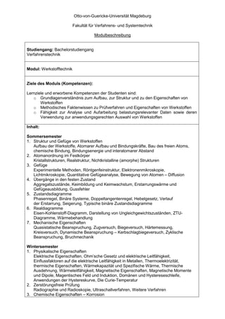 Otto-von-Guericke-Universität Magdeburg

                          Fakultät für Verfahrens- und Systemtechnik

                                     Modulbeschreibung


Studiengang: Bachelorstudiengang
Verfahrenstechnik


Modul: Werkstofftechnik


Ziele des Moduls (Kompetenzen):

Lernziele und erworbene Kompetenzen der Studenten sind:
   o Grundlagenverständnis zum Aufbau, zur Struktur und zu den Eigenschaften von
       Werkstoffen
   o Methodisches Faktenwissen zu Prüfverfahren und Eigenschaften von Werkstoffen
   o Fähigkeit zur Analyse und Aufarbeitung belastungsrelevanter Daten sowie deren
       Verwendung zur anwendungsgerechten Auswahl von Werkstoffen

Inhalt:

Sommersemester
1. Struktur und Gefüge von Werkstoffen
   Aufbau der Werkstoffe, Atomarer Aufbau und Bindungskräfte, Bau des freien Atoms,
   chemische Bindung, Bindungsenergie und interatomarer Abstand
2. Atomanordnung im Festkörper
   Kristallstrukturen, Realstruktur, Nichtkristalline (amorphe) Strukturen
3. Gefüge
   Experimentelle Methoden, Röntgenfeinstruktur, Elektronenmikroskopie,
   Lichtmikroskopie, Quantitative Gefügeanalyse, Bewegung von Atomen – Diffusion
4. Übergänge in den festen Zustand
   Aggregatszustände, Keimbildung und Keimwachstum, Erstarrungswärme und
   Gefügeausbildung, Gussfehler
5. Zustandsdiagramme
   Phasenregel, Binäre Systeme, Doppeltangentenregel, Hebelgesetz, Verlauf
   der Erstarrung, Seigerung, Typische binäre Zustandsdiagramme
6. Realdiagramme
   Eisen-Kohlenstoff-Diagramm, Darstellung von Ungleichgewichtszuständen, ZTU-
   Diagramme, Wärmebehandlung
7. Mechanische Eigenschaften
   Quasistatische Beanspruchung, Zugversuch, Biegeversuch, Härtemessung,
   Kreisversuch, Dynamische Beanspruchung – Kerbschlagbiegeversuch, Zyklische
   Beanspruchung, Bruchmechanik

Wintersemester
1. Physikalische Eigenschaften
   Elektrische Eigenschaften, Ohm’sche Gesetz und elektrische Leitfähigkeit,
   Einflussfaktoren auf die elektrische Leitfähigkeit in Metallen, Thermoelektrizität,
   thermische Eigenschaften, Wärmekapazität und Spezifische Wärme, Thermische
   Ausdehnung, Wärmeleitfähigkeit, Magnetische Eigenschaften, Magnetische Momente
   und Dipole, Magentisches Feld und Induktion, Domänen und Hystereseschleife,
   Anwendungen der Hystereskurve, Die Curie-Temperatur
2. Zerstörungsfreie Prüfung
   Radiographie und Radioskopie, Ultraschallverfahren, Weitere Verfahren
3. Chemische Eigenschaften – Korrosion
 