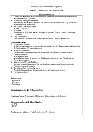 Otto-von-Guericke-Universität Magdeburg

                         Fakultät für Verfahrens- und Systemtechnik

                                      Modulbeschreibung
     Chemische Korrosion, Elektrodenpotential, Arten der elektrochemischen Korrosion,
     Korrosionsschutz, Oxidation
4.   Stähle und Eisengrußwerkstoffe
     Herstellung, Nomenklatur, Einfluss der chemischen Zusammensetzung, Baustähle,
     Werkzeugstähle, Edelstähle
5.   NE-Metalle und Legierungen
     Al, Mg, Ti, Cu, Ni
6.   Polymere
     Einteilung der Polymere, Kettenbildung in Polymeren, Thermoplaste, Elastomere,
     Duroplaste
7.   Glas und Keramik
     Glas, Keramik, Silikatkeramik, Konstruktionskeramik, Verbundwerkstoffe

Inhalt der Praktika
1. Struktur und Gefüge
   Anfertigung/Auswertung eines metallographischen Schliffs, Röntgenfeinstrukturanalyse:
   Aufnahme eines Röntgendiagramms
2. Thermische Analyse
   Aufnahme von Abkühlungskurven, Beurteilung des Gefüges + Zuordnung der
   Abkühlungskurven
3. Wärmebehandlung
   Wärmebehandlung/Härtemessung, Gefügeuntersuchungen und Einordnung in
   Behandlungsregime
4. Mechanische Werkstoffprüfung
   Schwingversuch/Zugversuch, Kerbschlagbiegeversuche incl. Bewertung mittels
   Rastelektronenmikroskopie
5. Zerstörungsfreie Werkstoffprüfung
   Durchstrahlungsprüfung, Ultraschallprüfung, Wirbelstromverfahren
6. Korrosionsprüfung


Lehrformen:
- Vorlesung
- Übungen
- Praktikum


Voraussetzung für die Teilnahme: keine


Arbeitsaufwand: Präsenzzeit: 98 Stunden, Selbststudium: 202 Stunden


Leistungsnachweise/Prüfung/Credits:
- K 120
- 10 CP


Modulverantwortlicher: FMB, Prof. Dr.-Ing. M. Heilmaier
 