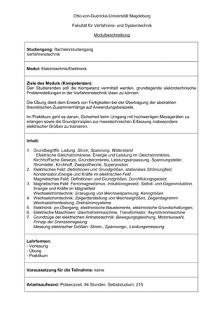 Otto-von-Guericke-Universität Magdeburg

                        Fakultät für Verfahrens- und Systemtechnik

                                   Modulbeschreibung


Studiengang: Bachelorstudiengang
Verfahrenstechnik


Modul: Elektrotechnik/Elektronik


Ziele des Moduls (Kompetenzen):
Den Studierenden soll die Kompetenz vermittelt werden, grundlegende elektrotechnische
Problemstellungen in der Verfahrenstechnik lösen zu können.

Die Übung dient dem Erwerb von Fertigkeiten bei der Übertragung der abstrakten
theoretischen Zusammenhänge auf Anwendungsbeispiele.

Im Praktikum geht es darum, Sicherheit beim Umgang mit hochwertigen Messgeräten zu
erlangen sowie die Grundprinzipien zur messtechnischen Erfassung insbesondere
elektrischer Größen zu trainieren.


Inhalt:

1. Grundbegriffe: Ladung, Strom, Spannung, Widerstand
    Elektrische Gleichstromkreise: Energie und Leistung im Gleichstromkreis,
   Kirchhoff’sche Gesetze, Grundstromkreis, Leistungsanpassung, Spannungsteiler,
   Stromteiler, Kirchhoff, Zweipoltheorie, Superpostion
2. Elektrisches Feld: Definitionen und Grundgrößen, stationäres Strömungfeld,
   Kondensator,Energie und Kräfte im elektrischen Feld
   Magnetisches Feld: Definitionen und Grundgrößen, Durchflutungsgesetz,
3. Magnetisches Feld: Ferromagnetismus, Induktionsgesetz, Selbst- und Gegeninduktion,
   Energie und Kräfte im Magnetfeld
   Wechselstromtechnik: Erzeugung von Wechselspannung, Kenngrößen
4. Wechselstromtechnik: Zeigerdarstellung von Wechselgrößen, Zeigerdiagramm
   Wechselstromleistung, Drehstromsysteme
5. Elektronik: pn-Übergang, elektronische Bauelemente, elektronische Grundschaltungen,
6. Elektrische Maschinen: Gleichstrommaschine, Transformator, Asynchronmaschine
7. Grundzüge der elektrischen Antriebstechnik: Bewegungsgleichung, Motorauswahl,
   Prinzip der Drehzahlregelung
   Messung elektrischer Größen: Strom-, Spannungs-, Leistungsmessung


Lehrformen:
- Vorlesung
- Übung
- Praktikum


Voraussetzung für die Teilnahme: keine


Arbeitsaufwand: Präsenzzeit: 84 Stunden, Selbststudium: 216
 