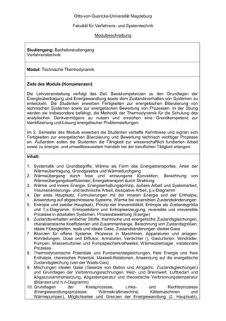 Otto-von-Guericke-Universität Magdeburg

                        Fakultät für Verfahrens- und Systemtechnik

                                    Modulbeschreibung


Studiengang: Bachelorstudiengang
Verfahrenstechnik


Modul: Technische Thermodynamik


Ziele des Moduls (Kompetenzen):

Die Lehrveranstaltung verfolgt das Ziel, Basiskompetenzen zu den Grundlagen der
Energieübertragung und Energiewandlung sowie dem Zustandsverhalten von Systemen zu
entwickeln. Die Studenten erwerben Fertigkeiten zur energetischen Bilanzierung von
technischen Systemen sowie zur energetischen Bewertung von Prozessen. In der Übung
werden sie insbesondere befähigt, die Methodik der Thermodynamik für die Schulung des
analytischen Denkvermögens zu nutzen und erreichen eine Grundkompetenz zur
Identifizierung und Lösung energetischer Problemstellungen.

Im 2. Semester des Moduls erwerben die Studenten vertiefte Kenntnisse und eignen sich
Fertigkeiten zur energetischen Bilanzierung und Bewertung technisch wichtiger Prozesse
an. Außerdem sollen die Studenten die Fähigkeit zur wissenschaftlich fundierten Arbeit
sowie zu energie- und umweltbewusstem Handeln bei der beruflichen Tätigkeit erlangen.

Inhalt:

1. Systematik und Grundbegriffe, Wärme als Form des Energietransportes, Arten der
    Wärmeübertragung, Grundgesetze und Wärmedurchgang
2. Wärmeübergang durch freie und erzwungene Konvektion, Berechnung von
    Wärmeübergangskoeffizienten, Energietransport durch Strahlung
3. Wärme und innere Energie, Energieerhaltungsprinzip, äußere Arbeit und Systemarbeit,
    Volumenänderungs- und technische Arbeit, dissipative Arbeit, p,v-Diagramm
4. Der erste Hauptsatz, Formulierungen mit der inneren Energie und der Enthalpie,
    Anwendung auf abgeschlossene Systeme, Wärme bei reversiblen Zustandsänderungen
5. Entropie und zweiter Hauptsatz, Prinzip der Irreversibilität, Entropie als Zustandsgröße
    und T,s-Diagramm, Entropiebilanz und Entropieerzeugung, reversible und irreversible
    Prozesse in adiabaten Systemen, Prozessbewertung (Exergie)
6. Zustandsverhalten einfacher Stoffe, thermische und energetische Zustandsgleichungen,
    charakteristische Koeffizienten und Zusammenhänge, Berechnung von Zustandsgrößen,
    ideale Flüssigkeiten, reale und ideale Gase, Zustandsänderungen idealer Gase
7. Bilanzen für offene Systeme, Prozesse in Maschinen, Apparaturen und anlagen:
    Rohrleitungen, Düse und Diffusor, Armaturen, Verdichter (), Gasturbinen, Windräder,
    Pumpen, Wasserturbinen und Pumpspeicherkraftwerke, Wärmeübertrager, instationäre
    Prozesse
8. Thermodynamische Potentiale und Fundamentalgleichungen, freie Energie und freie
    Enthalpie, chemisches Potential, Maxwell-Relationen, Anwendung auf die energetische
    Zustandsgleichung (van der Waals-Gas)
9. Mischungen idealer Gase (Gesetze von Dalton und Arogadro, Zustandsgleichungen)
    und Grundlagen der Verbrennungsrechnungen, Heiz- und Brennwert, Luftbedarf und
    Abgaszusammensetzung, Abgastemperatur und theoretische Verbrennungstemperatur
    (Bilanzen und h,ϑ-Diagramm)
10. Grundlagen         der       Kreisprozesse,       Links-      und        Rechtsprozesse
    (Energiewandlungsprozesse:          Wärmekraftmaschine,        Kältemaschinen       und
    Wärmepumpen), Möglichkeiten und Grenzen der Energiewandlung (2. Hauptsatz),
 