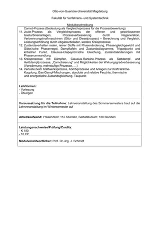 Otto-von-Guericke-Universität Magdeburg

                       Fakultät für Verfahrens- und Systemtechnik

                                     Modulbeschreibung
    Carnot-Prozess (Bedeutung als Vergleichsprozess für die Prozessbewertung)
11. Joule-Prozess    als    Vergleichsprozess     der   offenen     und  geschlossenen
    Gasturbinenanlagen,          Prozessverbesserung          durch       Regeneration,
    Verbrennungskraftmaschinen (Otto- und Dieselprozess) – Berechnung und Vergleich,
    Leistungserhöhung durch Abgasturbolader, weitere Kreisprozesse
12. Zustandsverhalten realer, reiner Stoffe mit Phasenänderung, Phasengleichgewicht und
    Gibbs’sche Phasenregel, Dampftafeln und Zustandsdiagramme, Trippelpunkt und
    kritischer Punkt, Clausius-Clapeyron’sche Gleichung, Zustandsänderungen mit
    Phasenumwandlung
13. Kreisprozesse mit Dämpfen, Clausius-Rankine-Prozess als Sattdampf- und
    Heißdampfprozesse, „Carnotisierung“ und Möglichkeiten der Wirkungsgradverbesserung
    (Vorwärmung, mehrstufige Prozesse, …)
14. Verluste beim Kraftwerksprozess, Kombiprozesse und Anlagen zur Kraft-Wärme-
    Kopplung, Gas-Dampf-Mischungen, absolute und relative Feuchte, thermische
    und energetische Zustandsgleichung, Taupunkt


Lehrformen:
- Vorlesung
- Übungen


Voraussetzung für die Teilnahme: Lehrveranstaltung des Sommersemesters baut auf die
Lehrveranstaltung im Wintersemester auf


Arbeitsaufwand: Präsenzzeit: 112 Stunden, Selbststudium: 188 Stunden


Leistungsnachweise/Prüfung/Credits:
- K 180
- 10 CP

Modulverantwortlicher: Prof. Dr.-Ing. J. Schmidt
 