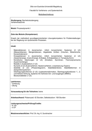 Otto-von-Guericke-Universität Magdeburg

                       Fakultät für Verfahrens- und Systemtechnik

                                   Modulbeschreibung


Studiengang: Bachelorstudiengang
Verfahrenstechnik


Modul: Prozessdynamik I


Ziele des Moduls (Kompetenzen):

Erwerb der methodisch grundlagenorientierten Lösungskompetenz für Problemstellungen
bei der Regelung von dynamischen Prozessen.


Inhalt:

   Materialbilanzen in dynamischen, örtlich konzentrierten Systemen (2 LE)
   (Massenbilanzen, Mengenbilanzen, Abgeleitete Größen (Volumen, Molenbrüche,
   Konzentrationen))
   Energiebilanzen in dynamischen, örtlich konzentrierten Systemen (2 LE)
   (Gesamtenergie, Innere Energie, Enthalpie, Enthalpiebilanz in Temperaturform)
   Konstitutive Gleichungen (2 LE) (Kinetiken, Kennlinien, Thermodynamische
   Zusammenhänge)
   Modelle in Zustandsform (1 LE)
   Numerik (2 LE) (Eulerverfahren, Newtonverfahren, Linearisierung (Taylor))
   Stabilität (2 LE) (Phasendiagramm, Stabilitätskriterien, Stabilitätsformen in
   Zweigrößensystemen)
   Übertragungsfunktionen (2 LE) (Laplacetransformation, Übertragungsfunktionen 1., 2.
   und höherer Ordnung, Systeme mit mehreren Ein- und Ausgängen (MIMO))
   Blockschaltbilder (1 LE)


Lehrformen:
- Vorlesung
- Übung


Voraussetzung für die Teilnahme: keine


Arbeitsaufwand: Präsenzzeit: 42 Stunden, Selbststudium: 108 Stunden


Leistungsnachweise/Prüfung/Credits:
- K 120
- 5 CP


Modulverantwortlicher: Prof. Dr.-Ing. K. Sundmacher
 