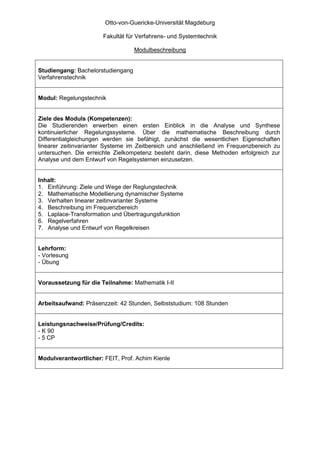 Otto-von-Guericke-Universität Magdeburg

                       Fakultät für Verfahrens- und Systemtechnik

                                   Modulbeschreibung


Studiengang: Bachelorstudiengang
Verfahrenstechnik


Modul: Regelungstechnik


Ziele des Moduls (Kompetenzen):
Die Studierenden erwerben einen ersten Einblick in die Analyse und Synthese
kontinuierlicher Regelungssysteme. Über die mathematische Beschreibung durch
Differentialgleichungen werden sie befähigt, zunächst die wesentlichen Eigenschaften
linearer zeitinvarianter Systeme im Zeitbereich und anschließend im Frequenzbereich zu
untersuchen. Die erreichte Zielkompetenz besteht darin, diese Methoden erfolgreich zur
Analyse und dem Entwurf von Regelsystemen einzusetzen.


Inhalt:
1. Einführung: Ziele und Wege der Reglungstechnik
2. Mathematische Modellierung dynamischer Systeme
3. Verhalten linearer zeitinvarianter Systeme
4. Beschreibung im Frequenzbereich
5. Laplace-Transformation und Übertragungsfunktion
6. Regelverfahren
7. Analyse und Entwurf von Regelkreisen


Lehrform:
- Vorlesung
- Übung


Voraussetzung für die Teilnahme: Mathematik I-II


Arbeitsaufwand: Präsenzzeit: 42 Stunden, Selbststudium: 108 Stunden


Leistungsnachweise/Prüfung/Credits:
- K 90
- 5 CP


Modulverantwortlicher: FEIT, Prof. Achim Kienle
 