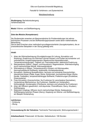 Otto-von-Guericke-Universität Magdeburg

                        Fakultät für Verfahrens- und Systemtechnik

                                   Modulbeschreibung


Studiengang: Bachelorstudiengang
Verfahrenstechnik


Modul: Wärme- und Stoffübertragung


Ziele des Moduls (Kompetenzen):

Die Studierenden erwerben ein Basisverständnis für Problemstellungen bei wärme-
technischen Prozessen und bei Stoffwandlungsprozessen sowie deren mathematische
Behandlung.
Ziel ist dass Erreichen einer methodisch-grundlagenorientierte Lösungskompetenz, die an
praxisrelevanten Beispielen in der Übung gefestigt wird.


Inhalt:

1. Arten der Wärmeübertragung (Grundgleichungen für Leitung, Konvektion und
   Strahlung), Erwärmung von thermisch dünnen Körpern und Fluiden bei konstanter und
   veränderlicher Umgebungstemperatur (Newtonsches Kapazitätsmodel),
   Temperaturschwingungen, Trägheit von Thermoelementen, elektrische Erwärmung
2. Rekuperatoren (Gleich-, Gegen- und Kreuzstrom), Regeneratoren, Wärmedurchgang
   durch mehrschichtige Wände, Wärmewiderstände
3. Wärmeleitung in Rippen, Temperaturprofil in Körpern mit Wärmequellen,
   thermophysikalische Stoffwerte, Isolierstoffe, Kontaktwiderstände
4. Konvektion, Herleitung Nusseltfunktion, laminare und turbulente Grenzschichten,
   überströmte Körper (Platte, Kugel, Rohre, Rohbündel), durchströmte Körper (Rohre,
   Kanäle, Festbetten), temperaturabhängige Stoffwerte, Prallströmungen (Einzeldüse,
   Düsensysteme)
5. Freie Konvektion (Grenzschichten, Nu-Funktionen für verschiedene Geometrien),
   Verdampfung (Mechanismus, Nu-Funktionen, Stabilität von Verdampfern,
   Kühlvorgänge), Kondensation (Filmtheorie, laminare und turbulente Nu-Funktionen)
6. Arten der Diffusion (gewöhnlich, nicht-äquimolar, Porendiffusion, Darcy, Knudsen),
   Stoffübergang
7. Stationäre Vorgänge, Diffusion durch mehrschichtige Wände, Katalysatoren,
   Stoffübergang zwischen Phasen (Henry), Kopplung von Wärme- und Stoffübertragung
   am Beispiel Verdampfung


Lehrformen:
- Vorlesung
- Übung


Voraussetzung für die Teilnahme: Technische Thermodynamik, Strömungsmechanik I


Arbeitsaufwand: Präsenzzeit: 42 Stunden, Selbststudium: 108 Stunden
 