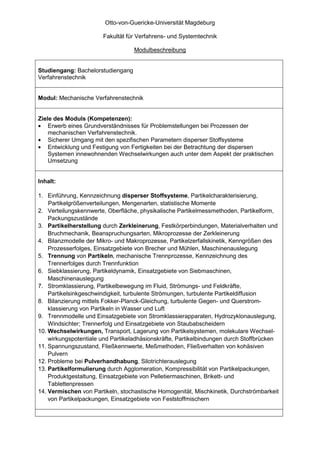Otto-von-Guericke-Universität Magdeburg

                       Fakultät für Verfahrens- und Systemtechnik

                                   Modulbeschreibung


Studiengang: Bachelorstudiengang
Verfahrenstechnik


Modul: Mechanische Verfahrenstechnik


Ziele des Moduls (Kompetenzen):
• Erwerb eines Grundverständnisses für Problemstellungen bei Prozessen der
    mechanischen Verfahrenstechnik.
• Sicherer Umgang mit den spezifischen Parametern disperser Stoffsysteme
• Entwicklung und Festigung von Fertigkeiten bei der Betrachtung der dispersen
    Systemen innewohnenden Wechselwirkungen auch unter dem Aspekt der praktischen
    Umsetzung


Inhalt:

1. Einführung, Kennzeichnung disperser Stoffsysteme, Partikelcharakterisierung,
    Partikelgrößenverteilungen, Mengenarten, statistische Momente
2. Verteilungskennwerte, Oberfläche, physikalische Partikelmessmethoden, Partikelform,
    Packungszustände
3. Partikelherstellung durch Zerkleinerung, Festkörperbindungen, Materialverhalten und
    Bruchmechanik, Beanspruchungsarten, Mikroprozesse der Zerkleinerung
4. Bilanzmodelle der Mikro- und Makroprozesse, Partikelzerfallskinetik, Kenngrößen des
    Prozesserfolges, Einsatzgebiete von Brecher und Mühlen, Maschinenauslegung
5. Trennung von Partikeln, mechanische Trennprozesse, Kennzeichnung des
    Trennerfolges durch Trennfunktion
6. Siebklassierung, Partikeldynamik, Einsatzgebiete von Siebmaschinen,
    Maschinenauslegung
7. Stromklassierung, Partikelbewegung im Fluid, Strömungs- und Feldkräfte,
    Partikelsinkgeschwindigkeit, turbulente Strömungen, turbulente Partikeldiffusion
8. Bilanzierung mittels Fokker-Planck-Gleichung, turbulente Gegen- und Querstrom-
    klassierung von Partikeln in Wasser und Luft
9. Trennmodelle und Einsatzgebiete von Stromklassierapparaten, Hydrozyklonauslegung,
    Windsichter; Trennerfolg und Einsatzgebiete von Staubabscheidern
10. Wechselwirkungen, Transport, Lagerung von Partikelsystemen, molekulare Wechsel-
    wirkungspotentiale und Partikeladhäsionskräfte, Partikelbindungen durch Stoffbrücken
11. Spannungszustand, Fließkennwerte, Meßmethoden, Fließverhalten von kohäsiven
    Pulvern
12. Probleme bei Pulverhandhabung, Silotrichterauslegung
13. Partikelformulierung durch Agglomeration, Kompressibilität von Partikelpackungen,
    Produktgestaltung, Einsatzgebiete von Pelletiermaschinen, Brikett- und
    Tablettenpressen
14. Vermischen von Partikeln, stochastische Homogenität, Mischkinetik, Durchströmbarkeit
    von Partikelpackungen, Einsatzgebiete von Feststoffmischern
 