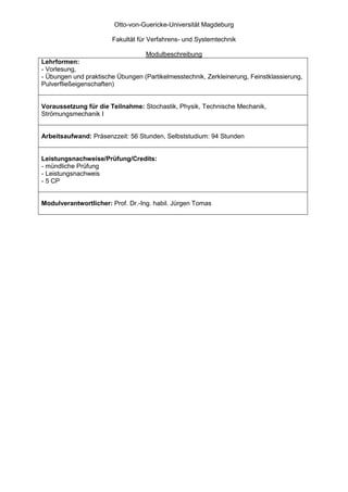 Otto-von-Guericke-Universität Magdeburg

                       Fakultät für Verfahrens- und Systemtechnik

                                 Modulbeschreibung
Lehrformen:
- Vorlesung,
- Übungen und praktische Übungen (Partikelmesstechnik, Zerkleinerung, Feinstklassierung,
Pulverfließeigenschaften)


Voraussetzung für die Teilnahme: Stochastik, Physik, Technische Mechanik,
Strömungsmechanik I


Arbeitsaufwand: Präsenzzeit: 56 Stunden, Selbststudium: 94 Stunden


Leistungsnachweise/Prüfung/Credits:
- mündliche Prüfung
- Leistungsnachweis
- 5 CP


Modulverantwortlicher: Prof. Dr.-Ing. habil. Jürgen Tomas
 