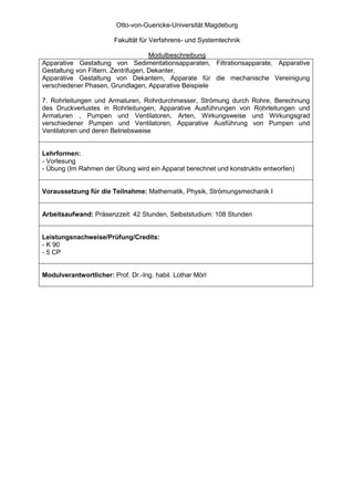 Otto-von-Guericke-Universität Magdeburg

                        Fakultät für Verfahrens- und Systemtechnik

                                     Modulbeschreibung
Apparative Gestaltung von Sedimentationsapparaten, Filtrationsapparate, Apparative
Gestaltung von Filtern, Zentrifugen, Dekanter,
Apparative Gestaltung von Dekantern, Apparate für die mechanische Vereinigung
verschiedener Phasen, Grundlagen, Apparative Beispiele

7. Rohrleitungen und Armaturen, Rohrdurchmesser, Strömung durch Rohre, Berechnung
des Druckverlustes in Rohrleitungen, Apparative Ausführungen von Rohrleitungen und
Armaturen , Pumpen und Ventilatoren, Arten, Wirkungsweise und Wirkungsgrad
verschiedener Pumpen und Ventilatoren, Apparative Ausführung von Pumpen und
Ventilatoren und deren Betriebsweise


Lehrformen:
- Vorlesung
- Übung (Im Rahmen der Übung wird ein Apparat berechnet und konstruktiv entworfen)


Voraussetzung für die Teilnahme: Mathematik, Physik, Strömungsmechanik I


Arbeitsaufwand: Präsenzzeit: 42 Stunden, Selbststudium: 108 Stunden


Leistungsnachweise/Prüfung/Credits:
- K 90
- 5 CP


Modulverantwortlicher: Prof. Dr.-Ing. habil. Lothar Mörl
 