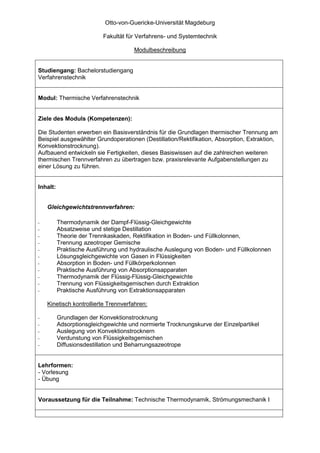 Otto-von-Guericke-Universität Magdeburg

                          Fakultät für Verfahrens- und Systemtechnik

                                      Modulbeschreibung


Studiengang: Bachelorstudiengang
Verfahrenstechnik


Modul: Thermische Verfahrenstechnik


Ziele des Moduls (Kompetenzen):

Die Studenten erwerben ein Basisverständnis für die Grundlagen thermischer Trennung am
Beispiel ausgewählter Grundoperationen (Destillation/Rektifikation, Absorption, Extraktion,
Konvektionstrocknung).
Aufbauend entwickeln sie Fertigkeiten, dieses Basiswissen auf die zahlreichen weiteren
thermischen Trennverfahren zu übertragen bzw. praxisrelevante Aufgabenstellungen zu
einer Lösung zu führen.


Inhalt:


    Gleichgewichtstrennverfahren:

-         Thermodynamik der Dampf-Flüssig-Gleichgewichte
-         Absatzweise und stetige Destillation
-         Theorie der Trennkaskaden, Rektifikation in Boden- und Füllkolonnen,
-         Trennung azeotroper Gemische
-         Praktische Ausführung und hydraulische Auslegung von Boden- und Füllkolonnen
-         Lösungsgleichgewichte von Gasen in Flüssigkeiten
-         Absorption in Boden- und Füllkörperkolonnen
-         Praktische Ausführung von Absorptionsapparaten
-         Thermodynamik der Flüssig-Flüssig-Gleichgewichte
-         Trennung von Flüssigkeitsgemischen durch Extraktion
-         Praktische Ausführung von Extraktionsapparaten

    Kinetisch kontrollierte Trennverfahren:

-         Grundlagen der Konvektionstrocknung
-         Adsorptionsgleichgewichte und normierte Trocknungskurve der Einzelpartikel
-         Auslegung von Konvektionstrocknern
-         Verdunstung von Flüssigkeitsgemischen
-         Diffusionsdestillation und Beharrungsazeotrope


Lehrformen:
- Vorlesung
- Übung


Voraussetzung für die Teilnahme: Technische Thermodynamik, Strömungsmechanik I
 
