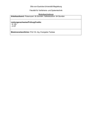 Otto-von-Guericke-Universität Magdeburg

                       Fakultät für Verfahrens- und Systemtechnik

                                  Modulbeschreibung
Arbeitsaufwand: Präsenzzeit: 56 Stunden, Selbststudium: 94 Stunden


Leistungsnachweise/Prüfung/Credits:
- K 120
- 5 CP


Modulverantwortlicher: Prof. Dr.-Ing. Evangelos Tsotsas
 