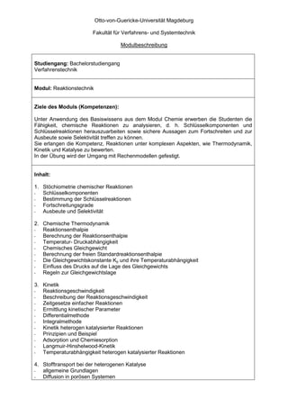 Otto-von-Guericke-Universität Magdeburg

                        Fakultät für Verfahrens- und Systemtechnik

                                    Modulbeschreibung


Studiengang: Bachelorstudiengang
Verfahrenstechnik


Modul: Reaktionstechnik


Ziele des Moduls (Kompetenzen):

Unter Anwendung des Basiswissens aus dem Modul Chemie erwerben die Studenten die
Fähigkeit, chemische Reaktionen zu analysieren, d. h. Schlüsselkomponenten und
Schlüsselreaktionen herauszuarbeiten sowie sichere Aussagen zum Fortschreiten und zur
Ausbeute sowie Selektivität treffen zu können.
Sie erlangen die Kompetenz, Reaktionen unter komplexen Aspekten, wie Thermodynamik,
Kinetik und Katalyse zu bewerten.
In der Übung wird der Umgang mit Rechenmodellen gefestigt.


Inhalt:

1. Stöchiometrie chemischer Reaktionen
-  Schlüsselkomponenten
-  Bestimmung der Schlüsselreaktionen
-  Fortschreitungsgrade
-  Ausbeute und Selektivität

2. Chemische Thermodynamik
-  Reaktionsenthalpie
-  Berechnung der Reaktionsenthalpie
-  Temperatur- Druckabhängigkeit
-  Chemisches Gleichgewicht
-  Berechnung der freien Standardreaktionsenthalpie
-  Die Gleichgewichtskonstante Kp und ihre Temperaturabhängigkeit
-  Einfluss des Drucks auf die Lage des Gleichgewichts
-  Regeln zur Gleichgewichtslage

3. Kinetik
-  Reaktionsgeschwindigkeit
-  Beschreibung der Reaktionsgeschwindigkeit
-  Zeitgesetze einfacher Reaktionen
-  Ermittlung kinetischer Parameter
-  Differentialmethode
-  Integralmethode
-  Kinetik heterogen katalysierter Reaktionen
-  Prinzipien und Beispiel
-  Adsorption und Chemiesorption
-  Langmuir-Hinshelwood-Kinetik
-  Temperaturabhängigkeit heterogen katalysierter Reaktionen

4. Stofftransport bei der heterogenen Katalyse
-  allgemeine Grundlagen
-  Diffusion in porösen Systemen
 