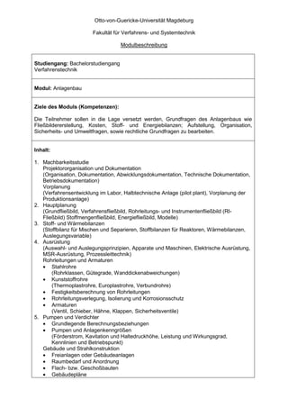 Otto-von-Guericke-Universität Magdeburg

                       Fakultät für Verfahrens- und Systemtechnik

                                   Modulbeschreibung


Studiengang: Bachelorstudiengang
Verfahrenstechnik


Modul: Anlagenbau


Ziele des Moduls (Kompetenzen):

Die Teilnehmer sollen in die Lage versetzt werden, Grundfragen des Anlagenbaus wie
Fließbildererstellung, Kosten, Stoff- und Energiebilanzen; Aufstellung, Organisation,
Sicherheits- und Umweltfragen, sowie rechtliche Grundfragen zu bearbeiten.


Inhalt:

1. Machbarkeitsstudie
   Projektororganisation und Dokumentation
   (Organisation, Dokumentation, Abwicklungsdokumentation, Technische Dokumentation,
   Betriebsdokumentation)
   Vorplanung
   (Verfahrensentwicklung im Labor, Halbtechnische Anlage (pilot plant), Vorplanung der
   Produktionsanlage)
2. Hauptplanung
   (Grundfließbild, Verfahrensfließbild, Rohrleitungs- und Instrumentenfließbild (RI-
   Fließbild) Stoffmengenfließbild, Energiefließbild, Modelle)
3. Stoff- und Wärmebilanzen
   (Stoffbilanz für Mischen und Separieren, Stoffbilanzen für Reaktoren, Wärmebilanzen,
   Auslegungsvariable)
4. Ausrüstung
   (Auswahl- und Auslegungsprinzipien, Apparate und Maschinen, Elektrische Ausrüstung,
   MSR-Ausrüstung, Prozessleittechnik)
   Rohrleitungen und Armaturen
   • Stahlrohre
       (Rohrklassen, Gütegrade, Wanddickenabweichungen)
   • Kunststoffrohre
       (Thermoplastrohre, Europlastrohre, Verbundrohre)
   • Festigkeitsberechnung von Rohrleitungen
   • Rohrleitungsverlegung, Isolierung und Korrosionsschutz
   • Armaturen
       (Ventil, Schieber, Hähne, Klappen, Sicherheitsventile)
5. Pumpen und Verdichter
   • Grundlegende Berechnungsbeziehungen
   • Pumpen und Anlagenkenngrößen
       (Förderstrom, Kavitation und Haltedruckhöhe, Leistung und Wirkungsgrad,
       Kennlinien und Betriebspunkt)
   Gebäude und Strahlkonstruktion
   • Freianlagen oder Gebäudeanlagen
   • Raumbedarf und Anordnung
   • Flach- bzw. Geschoßbauten
   • Gebäudepläne
 