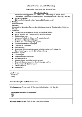 Otto-von-Guericke-Universität Magdeburg

                       Fakultät für Verfahrens- und Systemtechnik

                                   Modulbeschreibung
       (Verfahrensabhängige Einflusse auf Bauten, Luftfeuchtigkeit, Angriff durch
       Chemikalien, Explosions- und Feuergefahr, Gefährliche giftige Gase und Dämpfe)
   • Stahlkonstruktionen
       (Bühnen, Rohleitungsbrücken, Weitere Stahlbauelemente)
6. Montage
   Inbetriebnahme
   Zeitpläne
   (Ablaufpläne, Netzpläne, Formen der Netzplandarstellung, Ermittlung des Kritischen
   Wegs)
7. Sicherheit
   • Erarbeitung und Ausgestaltung des Sicherheitskonzepts
   • Art der Arbeiten und Erläuterung der Arbeitsabschnitte
   • Schutzmaßnahmen
   • Anlagensicherheit mit Mitteln der Prozessleittechnik
   • Definition der Schutzeinrichtungen
   • Zentrale Ver- und Entsorgungssysteme
   • Sicherheitstechnische Prüfungen
   • Erforderliche Unterlagen
   • Dokumentation
   • Umsetzung der Ergebnisse aus sicherheitstechnischen Prüfungen in
       Sicherheitsanalysen gemäß Störfall-Verordnung
   Rechtliche Aspekte
   • Einführungen
   • Verwaltungsinstrumentarien
   • Aufbaugrundsätze
   • Anzuwendende rechtliche Bestimmungen
   • Relevante Bestimmungen im Genehmigungsverfahren
   • Betriebsrelevante Bestimmungen
   • Arbeitssicherheit
   • Umweltschutz


Lehrformen:
- Vorlesung
- Übung


Voraussetzung für die Teilnahme: keine


Arbeitsaufwand: Präsenzzeit: 42 Stunden, Selbststudium: 108 Stunden


Leistungsnachweise/Prüfung/Credits:
- K 90
- 5 CP


Modulverantwortlicher: Prof. Dr.-Ing. Ulrich Hauptmanns
 