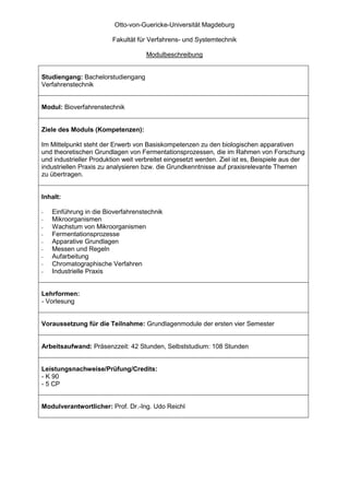 Otto-von-Guericke-Universität Magdeburg

                         Fakultät für Verfahrens- und Systemtechnik

                                     Modulbeschreibung


Studiengang: Bachelorstudiengang
Verfahrenstechnik


Modul: Bioverfahrenstechnik


Ziele des Moduls (Kompetenzen):

Im Mittelpunkt steht der Erwerb von Basiskompetenzen zu den biologischen apparativen
und theoretischen Grundlagen von Fermentationsprozessen, die im Rahmen von Forschung
und industrieller Produktion weit verbreitet eingesetzt werden. Ziel ist es, Beispiele aus der
industriellen Praxis zu analysieren bzw. die Grundkenntnisse auf praxisrelevante Themen
zu übertragen.


Inhalt:

-   Einführung in die Bioverfahrenstechnik
-   Mikroorganismen
-   Wachstum von Mikroorganismen
-   Fermentationsprozesse
-   Apparative Grundlagen
-   Messen und Regeln
-   Aufarbeitung
-   Chromatographische Verfahren
-   Industrielle Praxis


Lehrformen:
- Vorlesung


Voraussetzung für die Teilnahme: Grundlagenmodule der ersten vier Semester


Arbeitsaufwand: Präsenzzeit: 42 Stunden, Selbststudium: 108 Stunden


Leistungsnachweise/Prüfung/Credits:
- K 90
- 5 CP


Modulverantwortlicher: Prof. Dr.-Ing. Udo Reichl
 