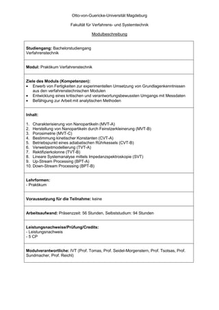 Otto-von-Guericke-Universität Magdeburg

                        Fakultät für Verfahrens- und Systemtechnik

                                   Modulbeschreibung


Studiengang: Bachelorstudiengang
Verfahrenstechnik


Modul: Praktikum Verfahrenstechnik


Ziele des Moduls (Kompetenzen):
• Erwerb von Fertigkeiten zur experimentellen Umsetzung von Grundlagenkenntnissen
    aus den verfahrenstechnischen Modulen
• Entwicklung eines kritischen und verantwortungsbewussten Umgangs mit Messdaten
• Befähigung zur Arbeit mit analytischen Methoden


Inhalt:

1. Charakterisierung von Nanopartikeln (MVT-A)
2. Herstellung von Nanopartikeln durch Feinstzerkleinerung (MVT-B)
3. Porosimetrie (MVT-C)
4. Bestimmung kinetischer Konstanten (CVT-A)
5. Betriebspunkt eines adiabatischen Rührkessels (CVT-B)
6. Verweilzeitmodellierung (TVT-A)
7. Rektifizierkolonne (TVT-B)
8. Lineare Systemanalyse mittels Impedanzspektroskopie (SVT)
9. Up-Stream Processing (BPT-A)
10. Down-Stream Processing (BPT-B)


Lehrformen:
- Praktikum


Voraussetzung für die Teilnahme: keine


Arbeitsaufwand: Präsenzzeit: 56 Stunden, Selbststudium: 94 Stunden


Leistungsnachweise/Prüfung/Credits:
- Leistungsnachweis
- 5 CP


Modulverantwortliche: IVT (Prof. Tomas, Prof. Seidel-Morgenstern, Prof. Tsotsas, Prof.
Sundmacher, Prof. Reichl)
 