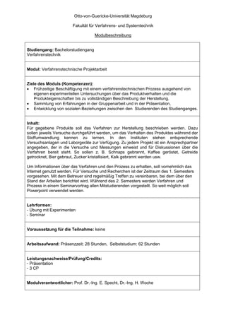 Otto-von-Guericke-Universität Magdeburg

                       Fakultät für Verfahrens- und Systemtechnik

                                   Modulbeschreibung


Studiengang: Bachelorstudiengang
Verfahrenstechnik


Modul: Verfahrenstechnische Projektarbeit


Ziele des Moduls (Kompetenzen):
• Frühzeitige Beschäftigung mit einem verfahrenstechnischen Prozess ausgehend von
    eigenen experimentellen Untersuchungen über das Produktverhalten und die
    Produkteigenschaften bis zu vollständigen Beschreibung der Herstellung,
• Sammlung von Erfahrungen in der Gruppenarbeit und in der Präsentation,
• Entwicklung von sozialen Beziehungen zwischen den Studierenden des Studienganges.


Inhalt:
Für gegebene Produkte soll das Verfahren zur Herstellung beschrieben werden. Dazu
sollen jeweils Versuche durchgeführt werden, um das Verhalten des Produktes während der
Stoffumwandlung kennen zu lernen. In den Instituten stehen entsprechende
Versuchsanlagen und Laborgeräte zur Verfügung. Zu jedem Projekt ist ein Ansprechpartner
angegeben, der in die Versuche und Messungen einweist und für Diskussionen über die
Verfahren bereit steht. So sollen z. B. Schnaps gebrannt, Kaffee geröstet, Getreide
getrocknet, Bier gebraut, Zucker kristallisiert, Kalk gebrannt werden usw.

Um Informationen über das Verfahren und den Prozess zu erhalten, soll vornehmlich das
Internet genutzt werden. Für Versuche und Recherchen ist der Zeitraum des 1. Semesters
vorgesehen. Mit dem Betreuer sind regelmäßig Treffen zu vereinbaren, bei dem über den
Stand der Arbeiten berichtet wird. Während des 2. Semesters werden Verfahren und
Prozess in einem Seminarvortrag allen Mitstudierenden vorgestellt. So weit möglich soll
Powerpoint verwendet werden.


Lehrformen:
- Übung mit Experimenten
- Seminar


Voraussetzung für die Teilnahme: keine


Arbeitsaufwand: Präsenzzeit: 28 Stunden, Selbststudium: 62 Stunden


Leistungsnachweise/Prüfung/Credits:
- Präsentation
- 3 CP


Modulverantwortlicher: Prof. Dr.-Ing. E. Specht, Dr.-Ing. H. Woche
 