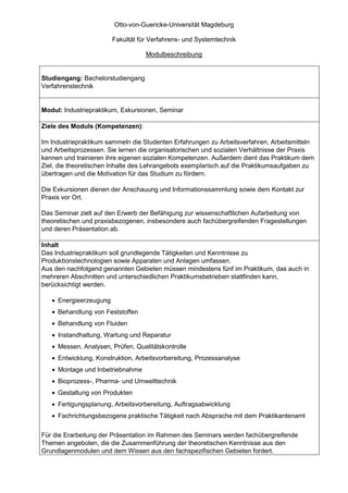 Otto-von-Guericke-Universität Magdeburg

                        Fakultät für Verfahrens- und Systemtechnik

                                   Modulbeschreibung


Studiengang: Bachelorstudiengang
Verfahrenstechnik


Modul: Industriepraktikum, Exkursionen, Seminar

Ziele des Moduls (Kompetenzen):

Im Industriepraktikum sammeln die Studenten Erfahrungen zu Arbeitsverfahren, Arbeitsmitteln
und Arbeitsprozessen. Sie lernen die organisatorischen und sozialen Verhältnisse der Praxis
kennen und trainieren ihre eigenen sozialen Kompetenzen. Außerdem dient das Praktikum dem
Ziel, die theoretischen Inhalte des Lehrangebots exemplarisch auf die Praktikumsaufgaben zu
übertragen und die Motivation für das Studium zu fördern.

Die Exkursionen dienen der Anschauung und Informationssammlung sowie dem Kontakt zur
Praxis vor Ort.

Das Seminar zielt auf den Erwerb der Befähigung zur wissenschaftlichen Aufarbeitung von
theoretischen und praxisbezogenen, insbesondere auch fachübergreifenden Fragestellungen
und deren Präsentation ab.

Inhalt
Das Industriepraktikum soll grundlegende Tätigkeiten und Kenntnisse zu
Produktionstechnologien sowie Apparaten und Anlagen umfassen.
Aus den nachfolgend genannten Gebieten müssen mindestens fünf im Praktikum, das auch in
mehreren Abschnitten und unterschiedlichen Praktikumsbetrieben stattfinden kann,
berücksichtigt werden.

   • Energieerzeugung
   • Behandlung von Feststoffen
   • Behandlung von Fluiden
   • Instandhaltung, Wartung und Reparatur
   • Messen, Analysen, Prüfen, Qualitätskontrolle
   • Entwicklung, Konstruktion, Arbeitsvorbereitung, Prozessanalyse
   • Montage und Inbetriebnahme
   • Bioprozess-, Pharma- und Umwelttechnik
   • Gestaltung von Produkten
   • Fertigungsplanung, Arbeitsvorbereitung, Auftragsabwicklung
   • Fachrichtungsbezogene praktische Tätigkeit nach Absprache mit dem Praktikantenamt

Für die Erarbeitung der Präsentation im Rahmen des Seminars werden fachübergreifende
Themen angeboten, die die Zusammenführung der theoretischen Kenntnisse aus den
Grundlagenmodulen und dem Wissen aus den fachspezifischen Gebieten fordert.
 