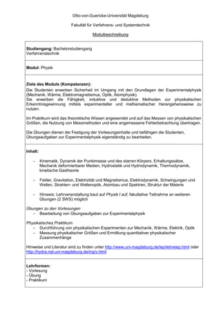 Otto-von-Guericke-Universität Magdeburg

                           Fakultät für Verfahrens- und Systemtechnik

                                       Modulbeschreibung


Studiengang: Bachelorstudiengang
Verfahrenstechnik


Modul: Physik



Ziele des Moduls (Kompetenzen):
Die Studenten erwerben Sicherheit im Umgang mit den Grundlagen der Experimentalphysik
(Mechanik, Wärme, Elektromagnetismus, Optik, Atomphysik).
Sie erwerben die Fähigkeit, induktive und deduktive Methoden zur physikalischen
Erkenntnisgewinnung mittels experimenteller und mathematischer Herangehensweise zu
nutzen.

Im Praktikum wird das theoretische Wissen angewendet und auf das Messen von physikalischen
Größen, die Nutzung von Messmethoden und eine angemessene Fehlerbetrachtung übertragen.

Die Übungen dienen der Festigung der Vorlesungsinhalte und befähigen die Studenten,
Übungsaufgaben zur Experimentalphysik eigenständig zu bearbeiten.


Inhalt:

   −      Kinematik, Dynamik der Punktmasse und des starren Körpers, Erhaltungssätze,
          Mechanik deformierbarer Medien, Hydrostatik und Hydrodynamik, Thermodynamik,
          kinetische Gastheorie

   −      Felder, Gravitation, Elektrizität und Magnetismus, Elektrodynamik, Schwingungen und
          Wellen, Strahlen- und Wellenoptik, Atombau und Spektren, Struktur der Materie

   −      Hinweis: Lehrveranstaltung baut auf Physik I auf; fakultative Teilnahme an weiteren
          Übungen (2 SWS) möglich

Übungen zu den Vorlesungen
   − Bearbeitung von Übungsaufgaben zur Experimentalphysik

Physikalisches Praktikum
   − Durchführung von physikalischen Experimenten zur Mechanik, Wärme, Elektrik, Optik
   − Messung physikalischer Größen und Ermittlung quantitativer physikalischer
       Zusammenhänge

Hinweise und Literatur sind zu finden unter http://www.uni-magdeburg.de/iep/lehreiep.html oder
http://hydra.nat.uni-magdeburg.de/ing/v.html


Lehrformen:
- Vorlesung
- Übung
- Praktikum
 